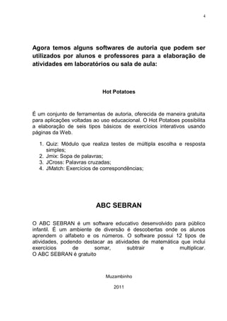 4




Agora temos alguns softwares de autoria que podem ser
utilizados por alunos e professores para a elaboração de
atividades em laboratórios ou sala de aula:



                            Hot Potatoes



É um conjunto de ferramentas de autoria, oferecida de maneira gratuita
para aplicações voltadas ao uso educacional. O Hot Potatoes possibilita
a elaboração de seis tipos básicos de exercícios interativos usando
páginas da Web.

  1. Quiz: Módulo que realiza testes de múltipla escolha e resposta
     simples;
  2. Jmix: Sopa de palavras;
  3. JCross: Palavras cruzadas;
  4. JMatch: Exercícios de correspondências;




                          ABC SEBRAN

O ABC SEBRAN é um software educativo desenvolvido para público
infantil. É um ambiente de diversão é descobertas onde os alunos
aprendem o alfabeto e os números. O software possui 12 tipos de
atividades, podendo destacar as atividades de matemática que inclui
exercícios      de      somar,        subtrair   e      multiplicar.
O ABC SEBRAN é gratuito



                              Muzambinho

                                 2011
 