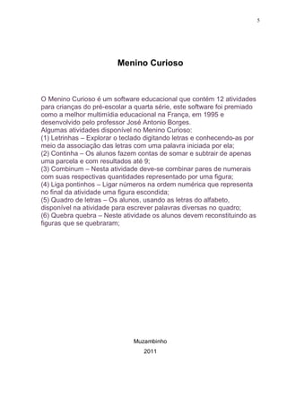 5




                         Menino Curioso



O Menino Curioso é um software educacional que contém 12 atividades
para crianças do pré-escolar a quarta série, este software foi premiado
como a melhor multimídia educacional na França, em 1995 e
desenvolvido pelo professor José Antonio Borges.
Algumas atividades disponível no Menino Curioso:
(1) Letrinhas – Explorar o teclado digitando letras e conhecendo-as por
meio da associação das letras com uma palavra iniciada por ela;
(2) Continha – Os alunos fazem contas de somar e subtrair de apenas
uma parcela e com resultados até 9;
(3) Combinum – Nesta atividade deve-se combinar pares de numerais
com suas respectivas quantidades representado por uma figura;
(4) Liga pontinhos – Ligar números na ordem numérica que representa
no final da atividade uma figura escondida;
(5) Quadro de letras – Os alunos, usando as letras do alfabeto,
disponível na atividade para escrever palavras diversas no quadro;
(6) Quebra quebra – Neste atividade os alunos devem reconstituindo as
figuras que se quebraram;




                              Muzambinho
                                 2011
 