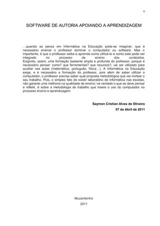6



  SOFTWARE DE AUTORIA APOIANDO A APRENDIZAGEM



…quando se pensa em Informática na Educação pode-se imaginar, que é
necessário ensinar o professor dominar o computador ou software. Mas o
importante, é que o professor saiba e aprenda como utilizá-lo e como este pode ser
integrado        no      processo       de         ensino        dos      conteúdos.
Exigindo, assim, uma formação bastante ampla e profunda do professor, porque é
necessário pensar: como? que ferramentas? que recursos?, vai ser utilizado para
auxiliar nas aulas (matemática, português, física…). A Informática na Educação
exige, e é necessário a formação do professor, pois além de saber utilizar o
computador, o professor precisa saber qual proposta metodológica que vai nortear o
seu trabalho. Pois, o simples fato de existir laboratório de informática nas escolas,
não garante uma melhoria na qualidade de ensino; na verdade o que se deve pensar
e refletir, é sobre a metodologia de trabalho que insere o uso do computador no
processo ensino e aprendizagem.



                                                Saymon Cristian Alves de Oliveira
                                                                07 de Abril de 2011




                                    Muzambinho
                                        2011
 