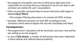 • Any programs that gather and rely on third-party data have to be
responsible for ensuring that any subsequent use of such data is safe
and does not violate the user’s assumptions
• Filter any possibly untrusted data to ensure that only valid output is
displayed(use filters)
The simplest filtering alternative is to remove all HTML markup.
• Example- Different character set have diff. encoding of meta
characters which allow to bypass the security check(http and https)
Consequences:-
• The programmer’s reputation will be tarnished, and users may well be
less willing to use the program
• In case of XSS attacks, a number of well-known sites were implicated
in these attacks and suffered adverse publicity
 
