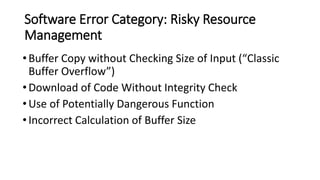 Software Error Category: Risky Resource
Management
•Buffer Copy without Checking Size of Input (“Classic
Buffer Overflow”)
•Download of Code Without Integrity Check
•Use of Potentially Dangerous Function
•Incorrect Calculation of Buffer Size
 