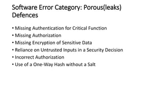 Software Error Category: Porous(leaks)
Defences
• Missing Authentication for Critical Function
• Missing Authorization
• Missing Encryption of Sensitive Data
• Reliance on Untrusted Inputs in a Security Decision
• Incorrect Authorization
• Use of a One-Way Hash without a Salt
 
