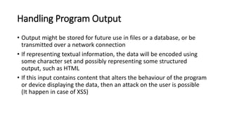 Handling Program Output
• Output might be stored for future use in files or a database, or be
transmitted over a network connection
• If representing textual information, the data will be encoded using
some character set and possibly representing some structured
output, such as HTML
• If this input contains content that alters the behaviour of the program
or device displaying the data, then an attack on the user is possible
(It happen in case of XSS)
 