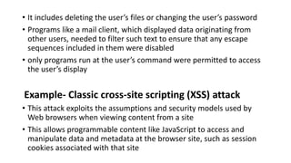• It includes deleting the user’s files or changing the user’s password
• Programs like a mail client, which displayed data originating from
other users, needed to filter such text to ensure that any escape
sequences included in them were disabled
• only programs run at the user’s command were permitted to access
the user’s display
Example- Classic cross-site scripting (XSS) attack
• This attack exploits the assumptions and security models used by
Web browsers when viewing content from a site
• This allows programmable content like JavaScript to access and
manipulate data and metadata at the browser site, such as session
cookies associated with that site
 