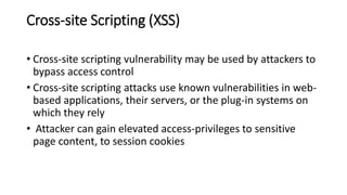 Cross-site Scripting (XSS)
• Cross-site scripting vulnerability may be used by attackers to
bypass access control
• Cross-site scripting attacks use known vulnerabilities in web-
based applications, their servers, or the plug-in systems on
which they rely
• Attacker can gain elevated access-privileges to sensitive
page content, to session cookies
 