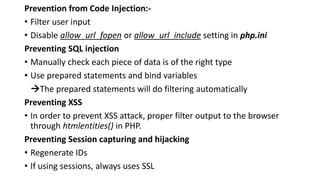 Prevention from Code Injection:-
• Filter user input
• Disable allow_url_fopen or allow_url_include setting in php.ini
Preventing SQL injection
• Manually check each piece of data is of the right type
• Use prepared statements and bind variables
The prepared statements will do filtering automatically
Preventing XSS
• In order to prevent XSS attack, proper filter output to the browser
through htmlentities() in PHP.
Preventing Session capturing and hijacking
• Regenerate IDs
• If using sessions, always uses SSL
 
