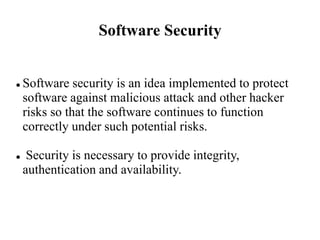 Software Security
 Software security is an idea implemented to protect
software against malicious attack and other hacker
risks so that the software continues to function
correctly under such potential risks.
 Security is necessary to provide integrity,
authentication and availability.
 
