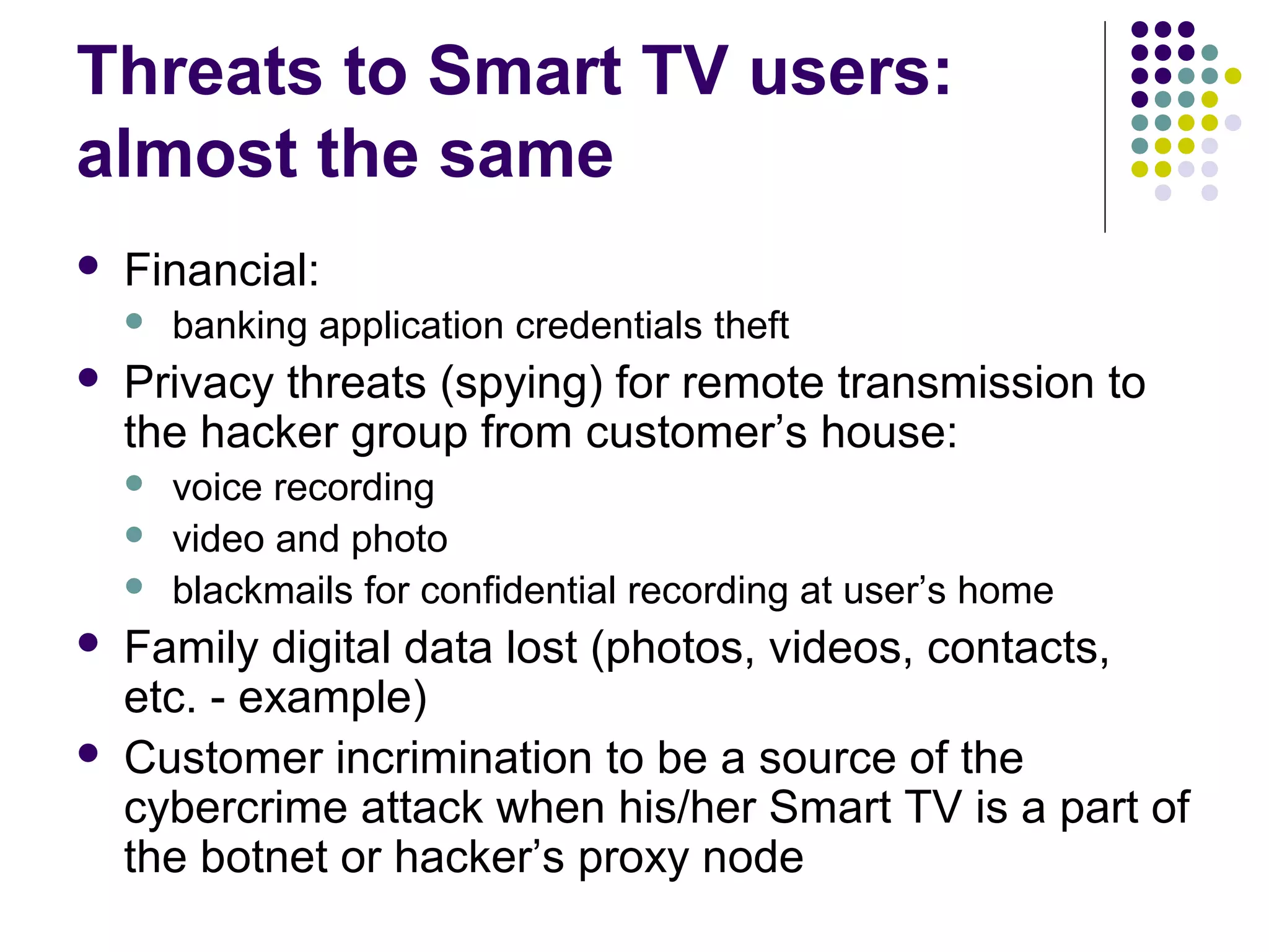 Threats to Smart TV users:
almost the same
   Financial:
       banking application credentials theft
   Privacy threats (spying) for remote transmission to
    the hacker group from customer’s house:
       voice recording
       video and photo
       blackmails for confidential recording at user’s home
   Family digital data lost (photos, videos, contacts,
    etc. - example)
   Customer incrimination to be a source of the
    cybercrime attack when his/her Smart TV is a part of
    the botnet or hacker’s proxy node
 