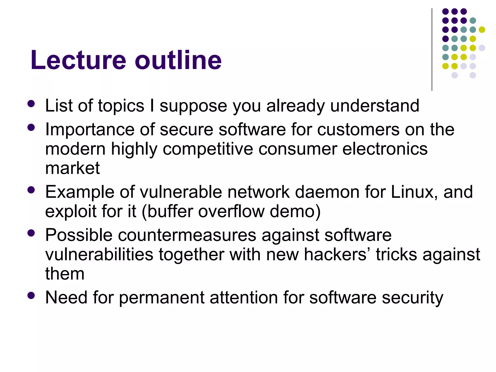 Lecture outline
   List of topics I suppose you already understand
   Importance of secure software for customers on the
    modern highly competitive consumer electronics
    market
   Example of vulnerable network daemon for Linux, and
    exploit for it (buffer overflow demo)
   Possible countermeasures against software
    vulnerabilities together with new hackers’ tricks against
    them
   Need for permanent attention for software security
 