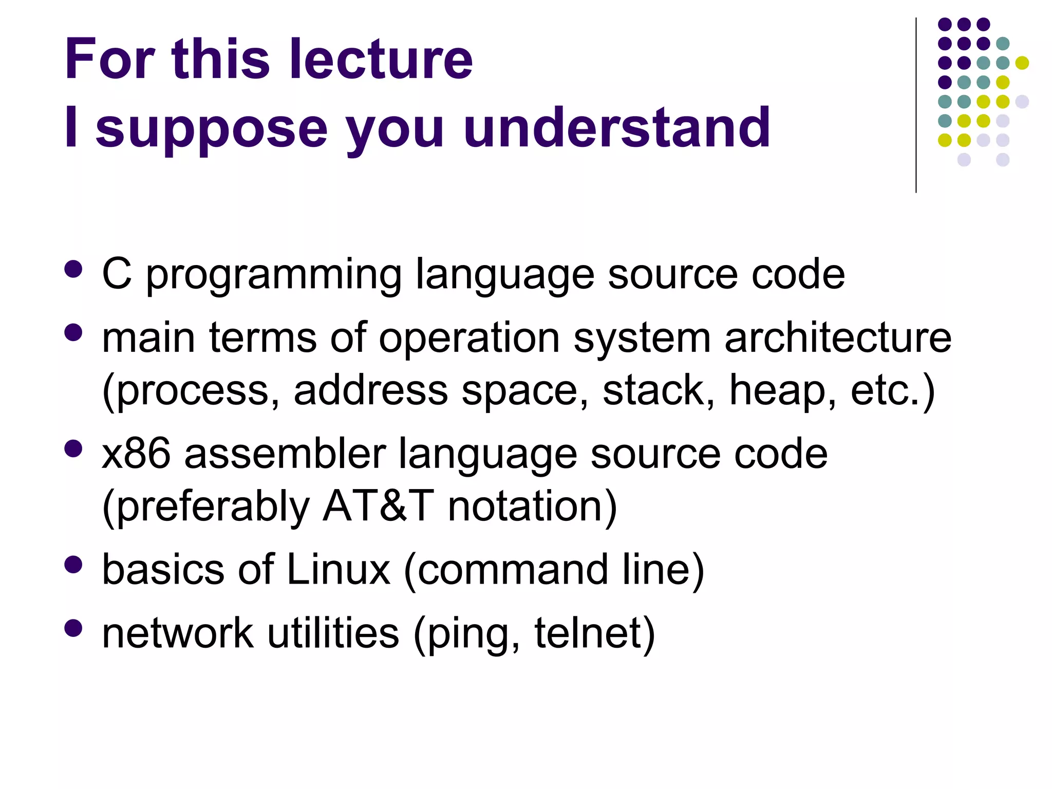 For this lecture
I suppose you understand

C  programming language source code
 main terms of operation system architecture
  (process, address space, stack, heap, etc.)
 x86 assembler language source code
  (preferably AT&T notation)
 basics of Linux (command line)

 network utilities (ping, telnet)
 