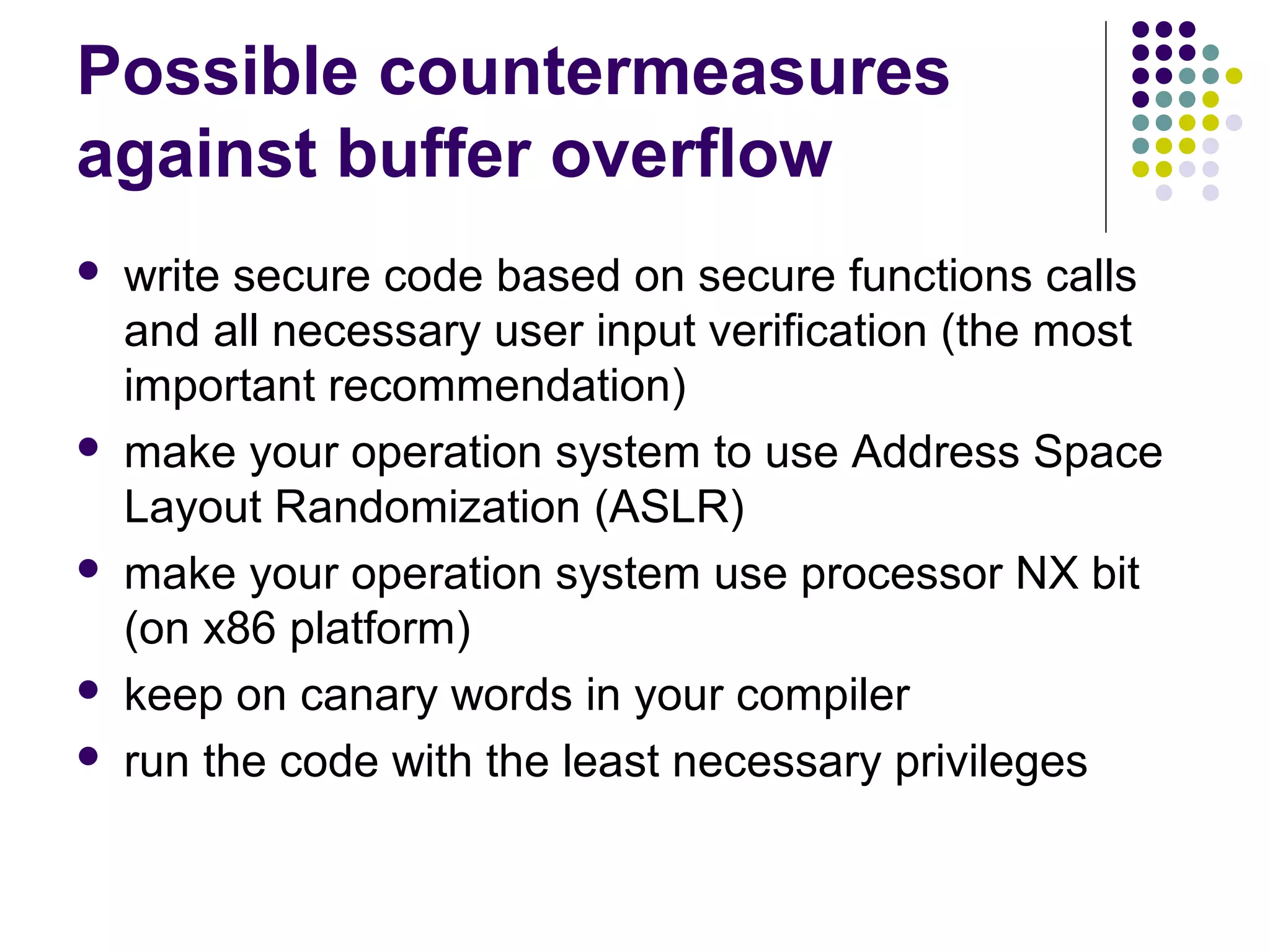 Possible countermeasures
against buffer overflow
   write secure code based on secure functions calls
    and all necessary user input verification (the most
    important recommendation)
   make your operation system to use Address Space
    Layout Randomization (ASLR)
   make your operation system use processor NX bit
    (on x86 platform)
   keep on canary words in your compiler
   run the code with the least necessary privileges
 