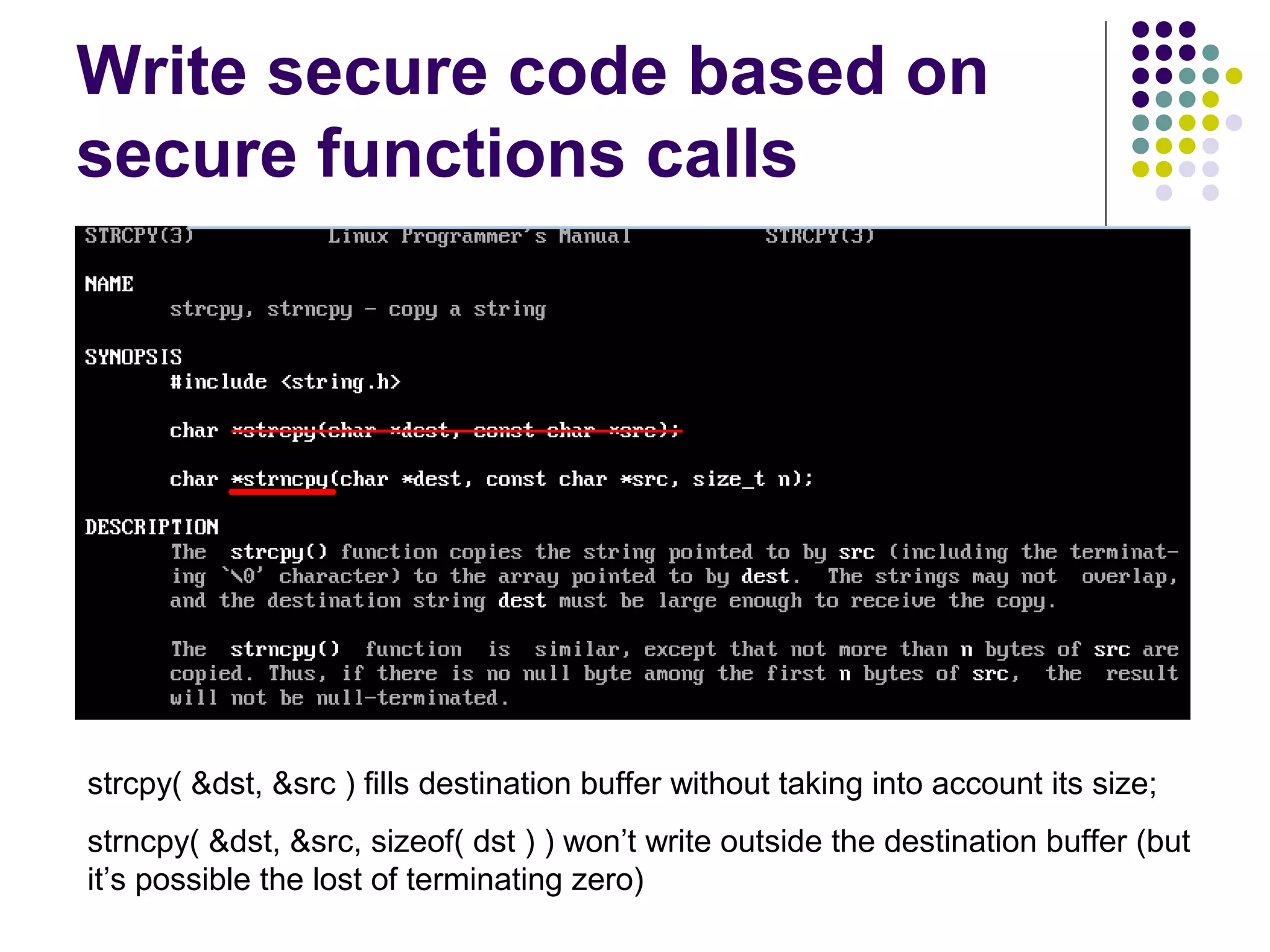 Write secure code based on
secure functions calls




strcpy( &dst, &src ) fills destination buffer without taking into account its size;
strncpy( &dst, &src, sizeof( dst ) ) won’t write outside the destination buffer (but
it’s possible the lost of terminating zero)
 