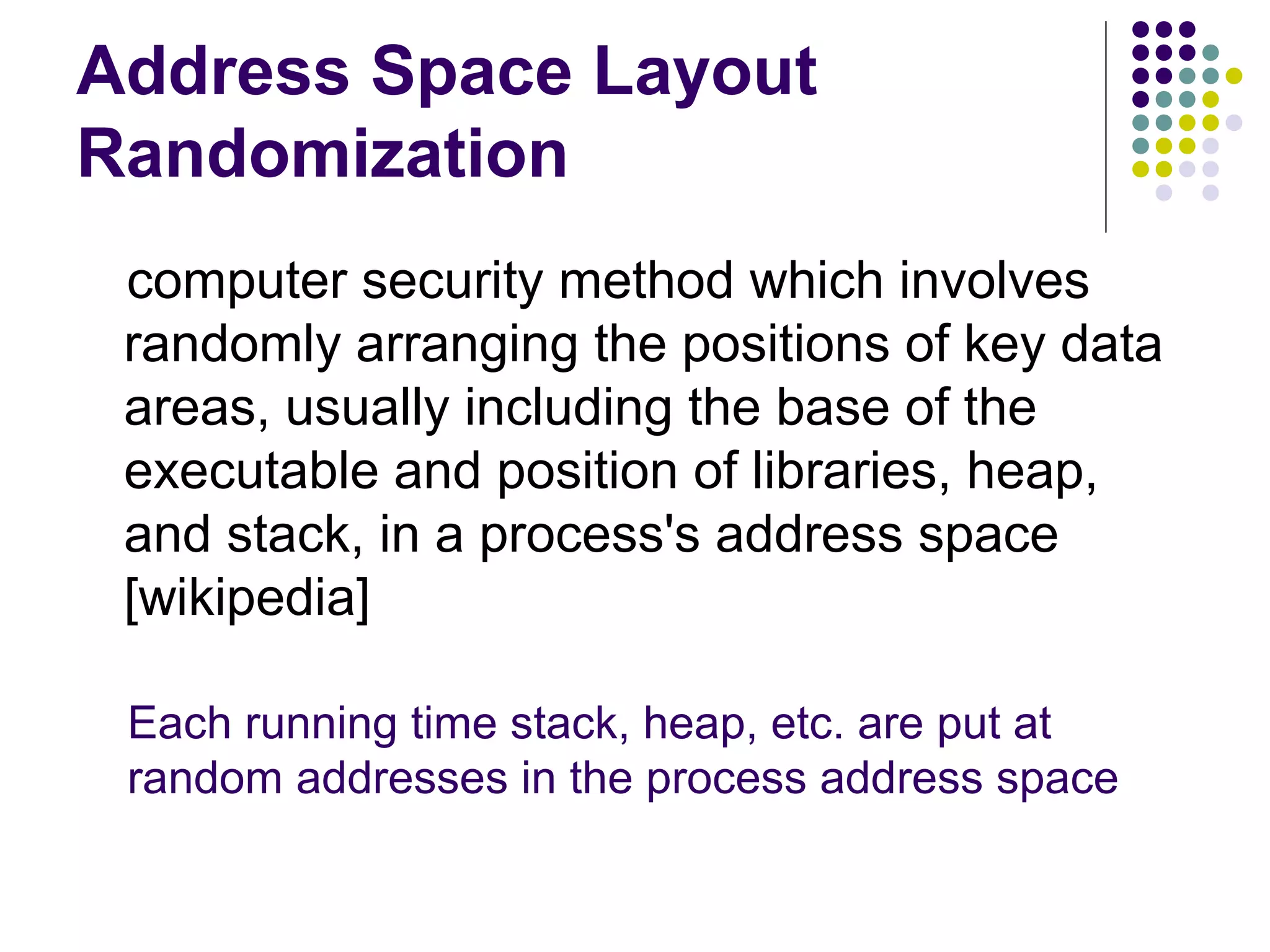 Address Space Layout
Randomization
 computer security method which involves
 randomly arranging the positions of key data
 areas, usually including the base of the
 executable and position of libraries, heap,
 and stack, in a process's address space
 [wikipedia]

 Each running time stack, heap, etc. are put at
 random addresses in the process address space
 