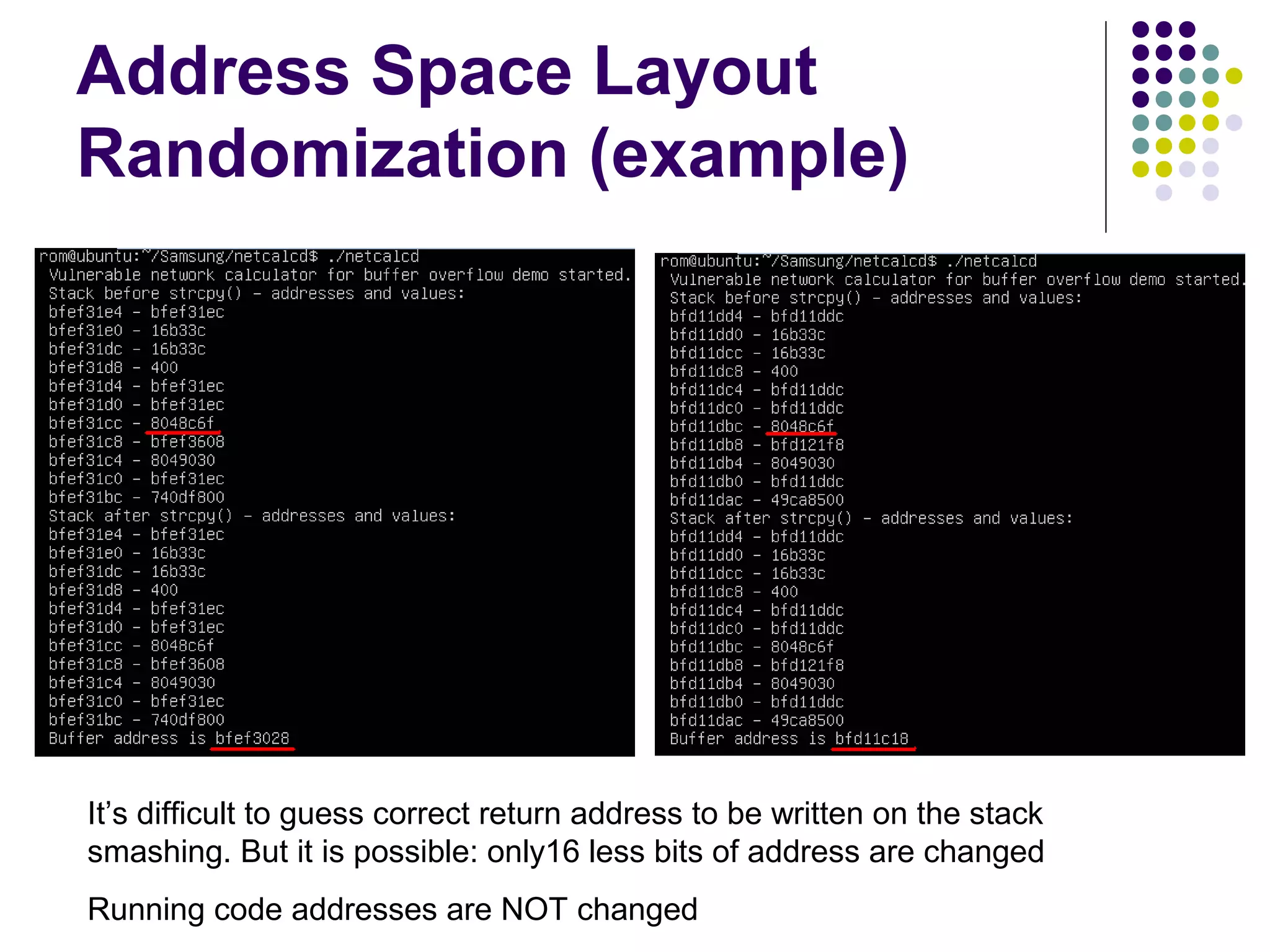 Address Space Layout
Randomization (example)




It’s difficult to guess correct return address to be written on the stack
smashing. But it is possible: only16 less bits of address are changed
Running code addresses are NOT changed
 