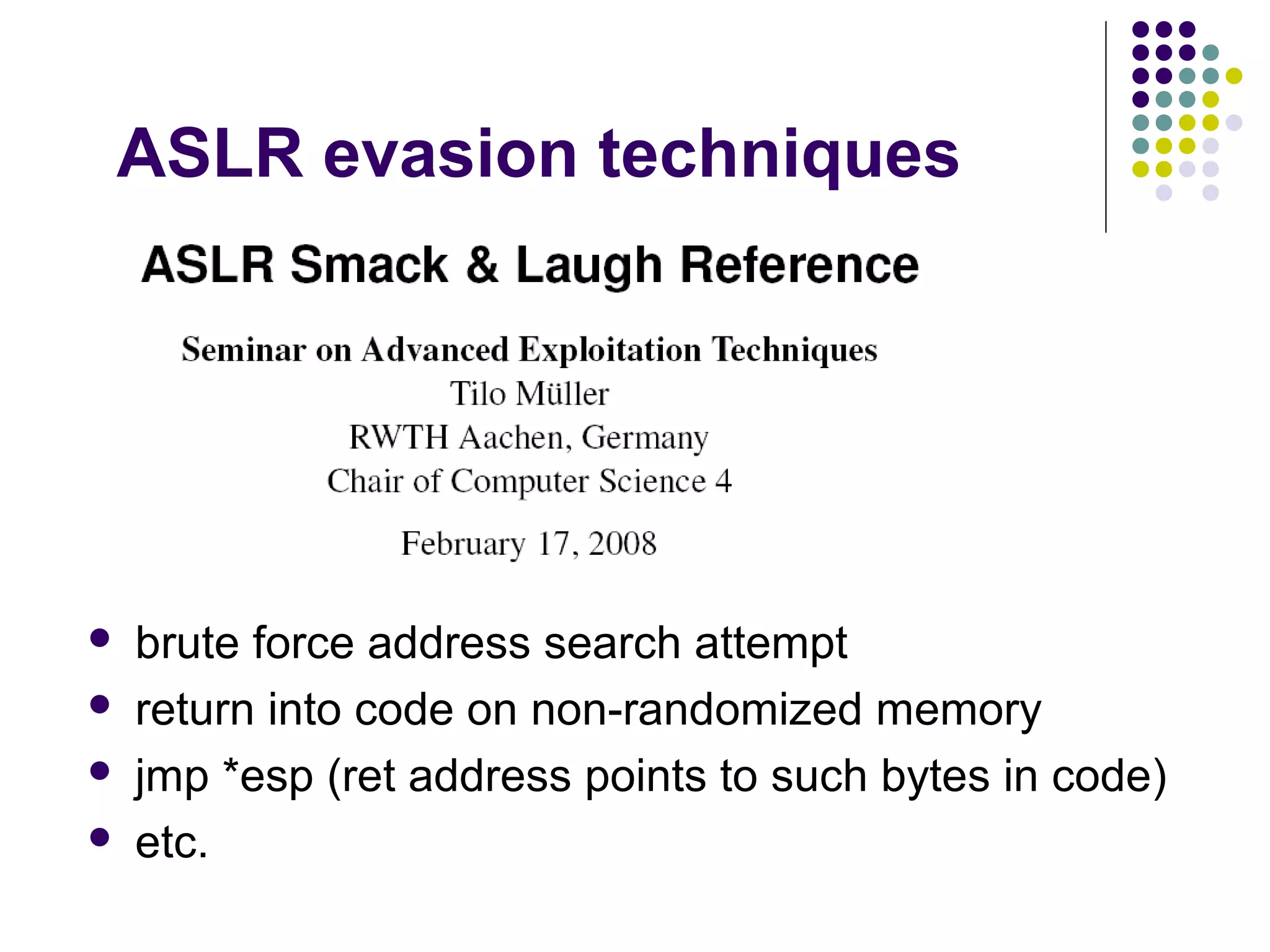 ASLR evasion techniques




   brute force address search attempt
   return into code on non-randomized memory
   jmp *esp (ret address points to such bytes in code)
   etc.
 