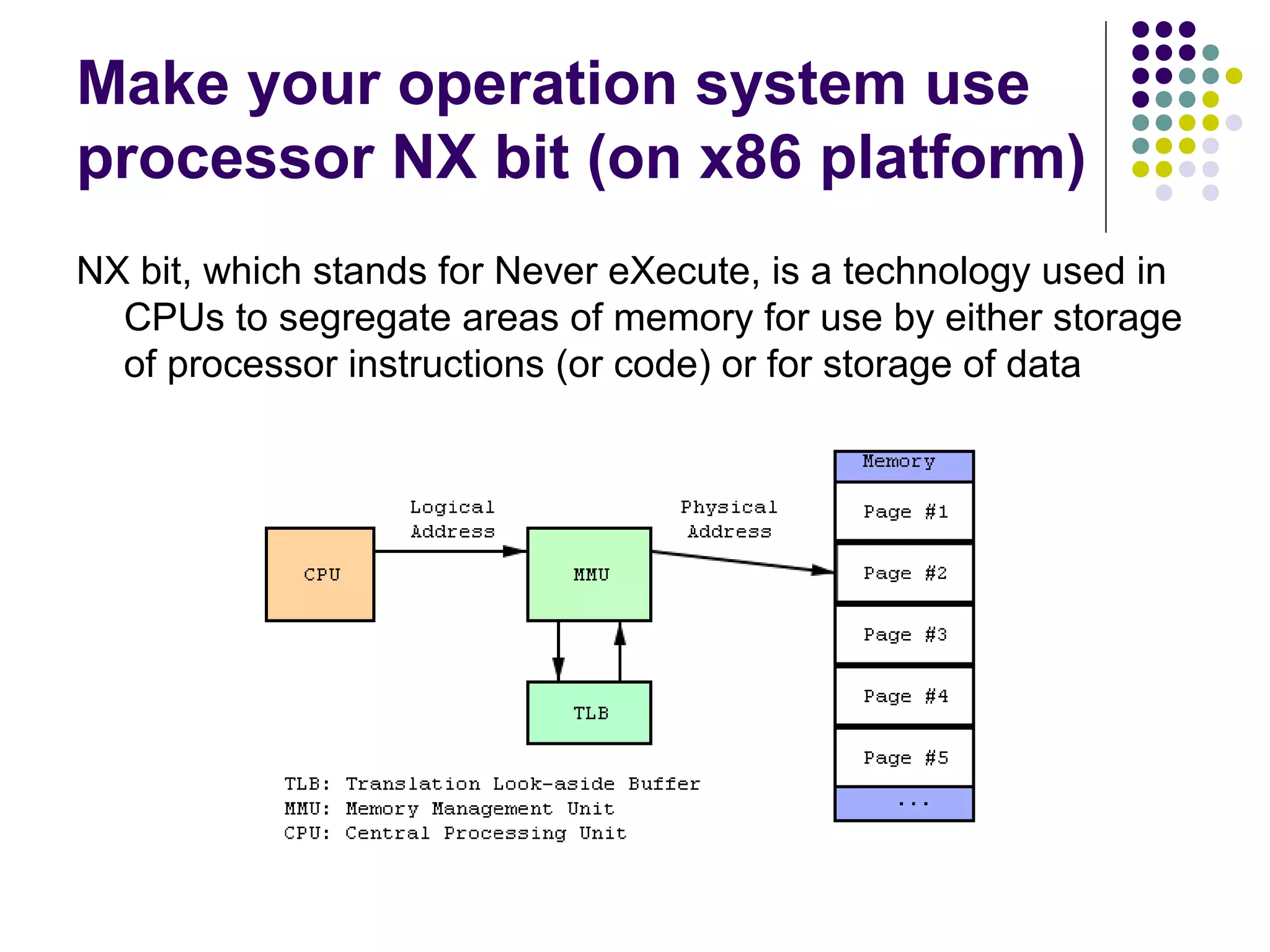 Make your operation system use
processor NX bit (on x86 platform)
NX bit, which stands for Never eXecute, is a technology used in
  CPUs to segregate areas of memory for use by either storage
  of processor instructions (or code) or for storage of data
 