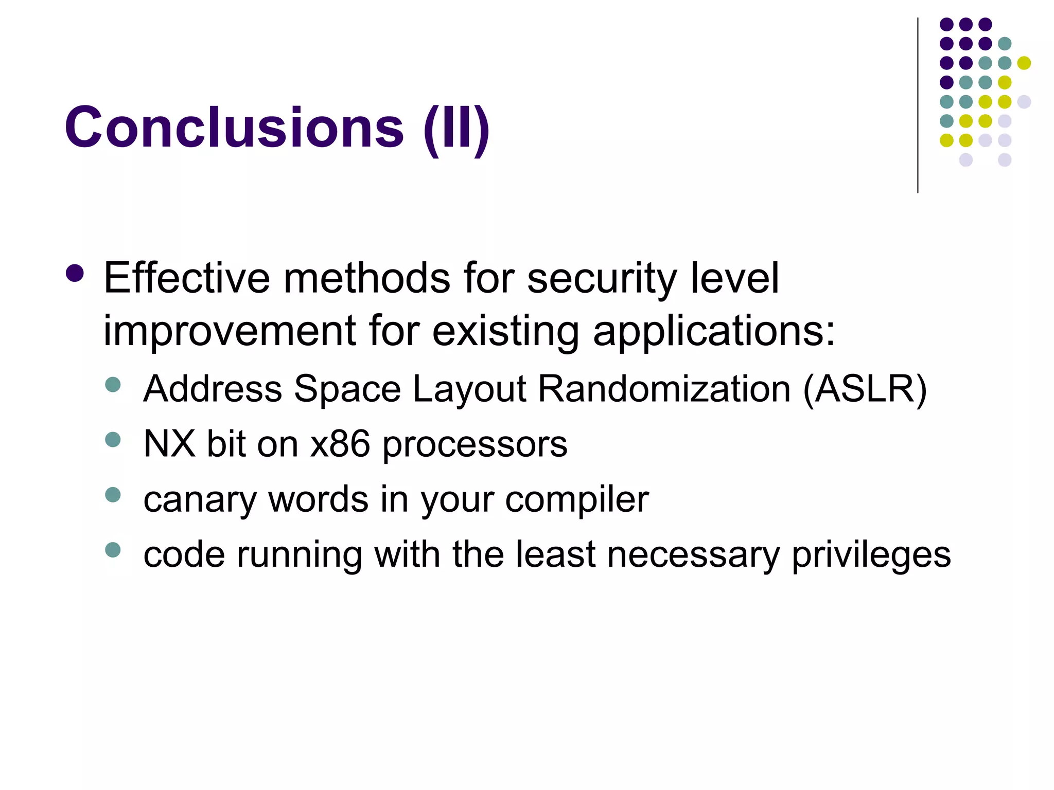 Conclusions (II)

 Effective
          methods for security level
  improvement for existing applications:
     Address Space Layout Randomization (ASLR)
     NX bit on x86 processors
     canary words in your compiler
     code running with the least necessary privileges
 