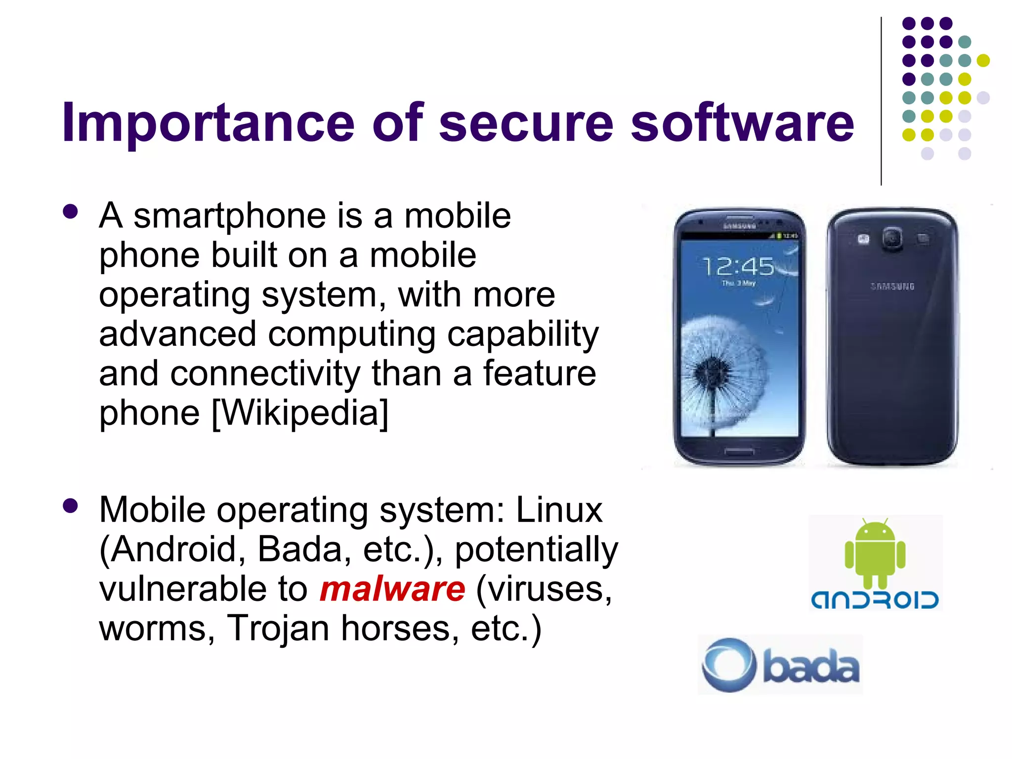 Importance of secure software
   A smartphone is a mobile
    phone built on a mobile
    operating system, with more
    advanced computing capability
    and connectivity than a feature
    phone [Wikipedia]

   Mobile operating system: Linux
    (Android, Bada, etc.), potentially
    vulnerable to malware (viruses,
    worms, Trojan horses, etc.)
 