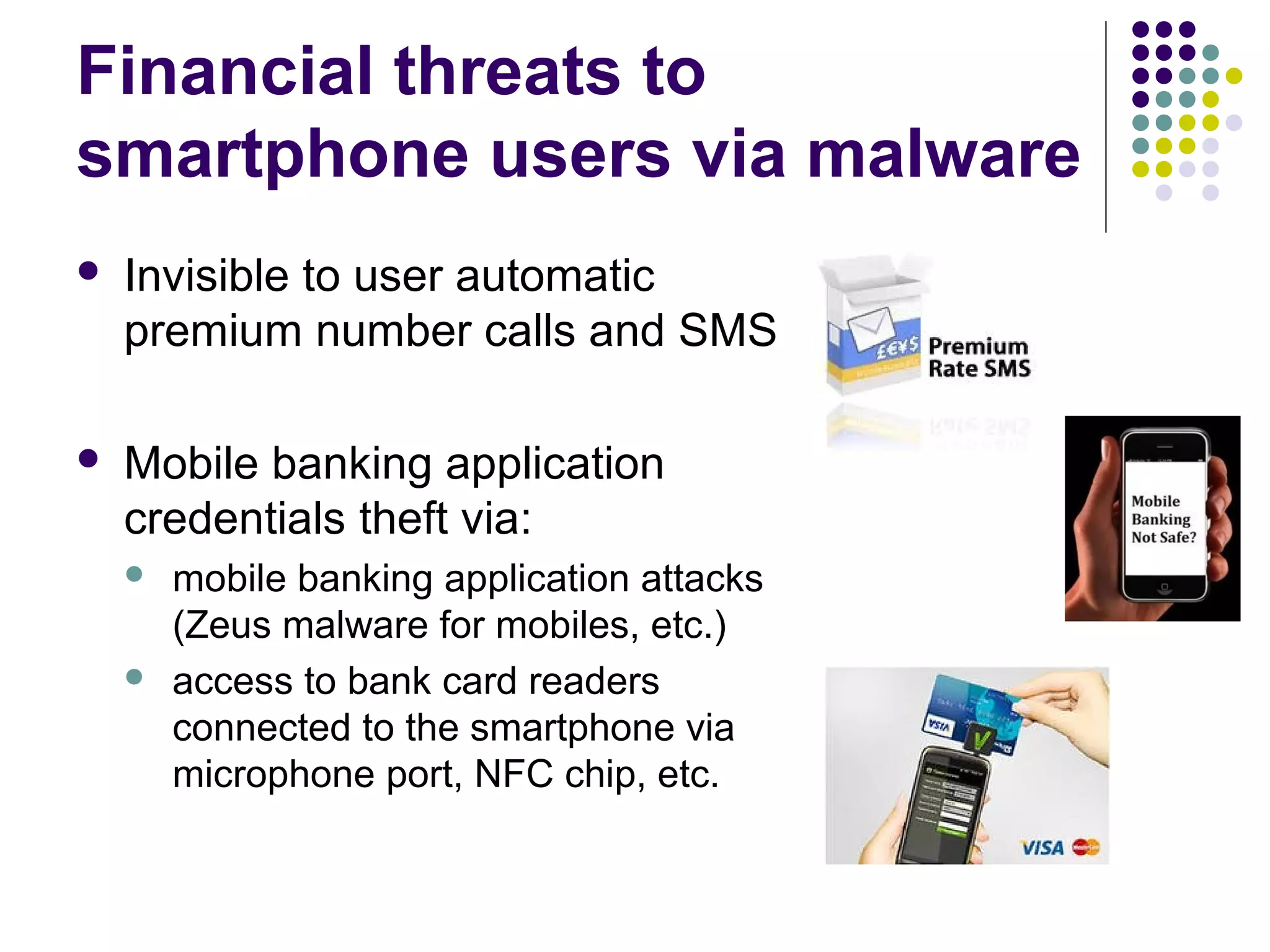 Financial threats to
smartphone users via malware
   Invisible to user automatic
    premium number calls and SMS

   Mobile banking application
    credentials theft via:
       mobile banking application attacks
        (Zeus malware for mobiles, etc.)
       access to bank card readers
        connected to the smartphone via
        microphone port, NFC chip, etc.
 