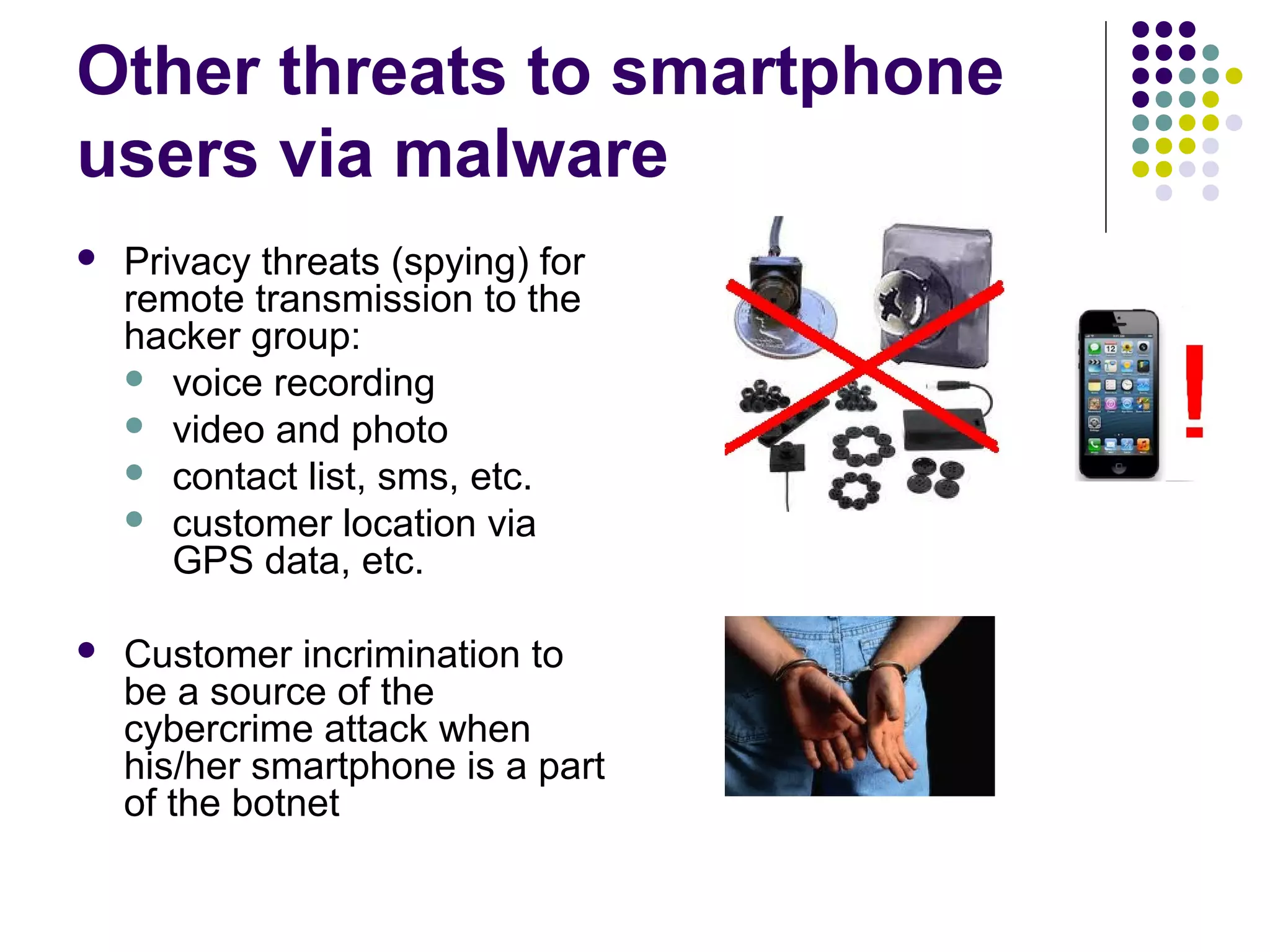 Other threats to smartphone
users via malware
   Privacy threats (spying) for
    remote transmission to the
    hacker group:
     voice recording
     video and photo
     contact list, sms, etc.
     customer location via
       GPS data, etc.

   Customer incrimination to
    be a source of the
    cybercrime attack when
    his/her smartphone is a part
    of the botnet
 