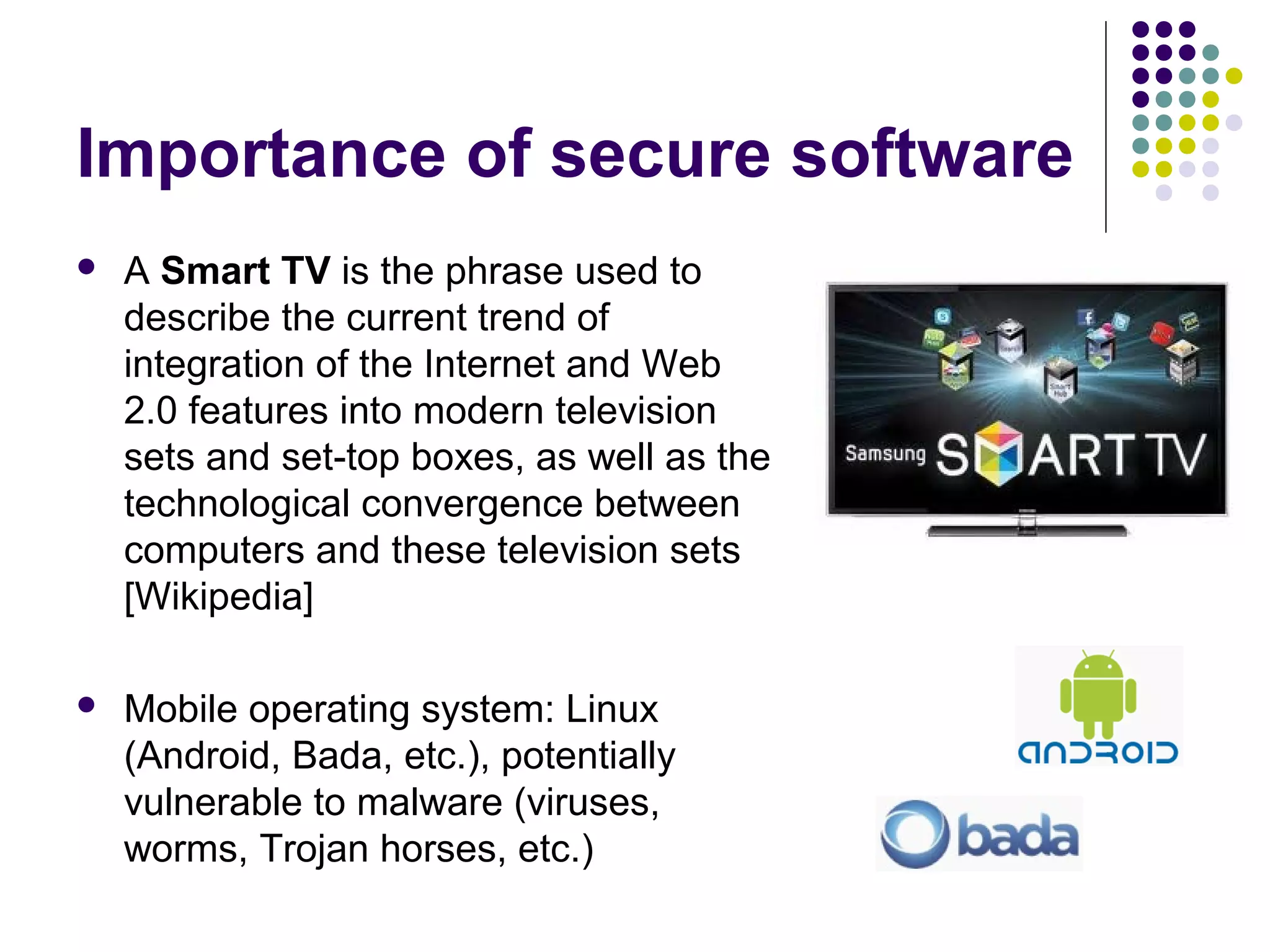 Importance of secure software
   A Smart TV is the phrase used to
    describe the current trend of
    integration of the Internet and Web
    2.0 features into modern television
    sets and set-top boxes, as well as the
    technological convergence between
    computers and these television sets
    [Wikipedia]

   Mobile operating system: Linux
    (Android, Bada, etc.), potentially
    vulnerable to malware (viruses,
    worms, Trojan horses, etc.)
 