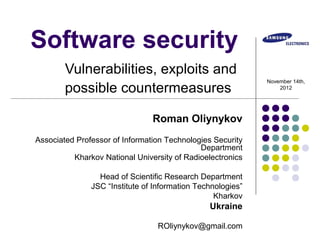 Software security
        Vulnerabilities, exploits and
                                                             November 14th,
        possible countermeasures                                 2012




                                Roman Oliynykov
Associated Professor of Information Technologies Security
                                             Department
          Kharkov National University of Radioelectronics

                 Head of Scientific Research Department
               JSC “Institute of Information Technologies”
                                                  Kharkov
                                                Ukraine

                                 ROliynykov@gmail.com
 