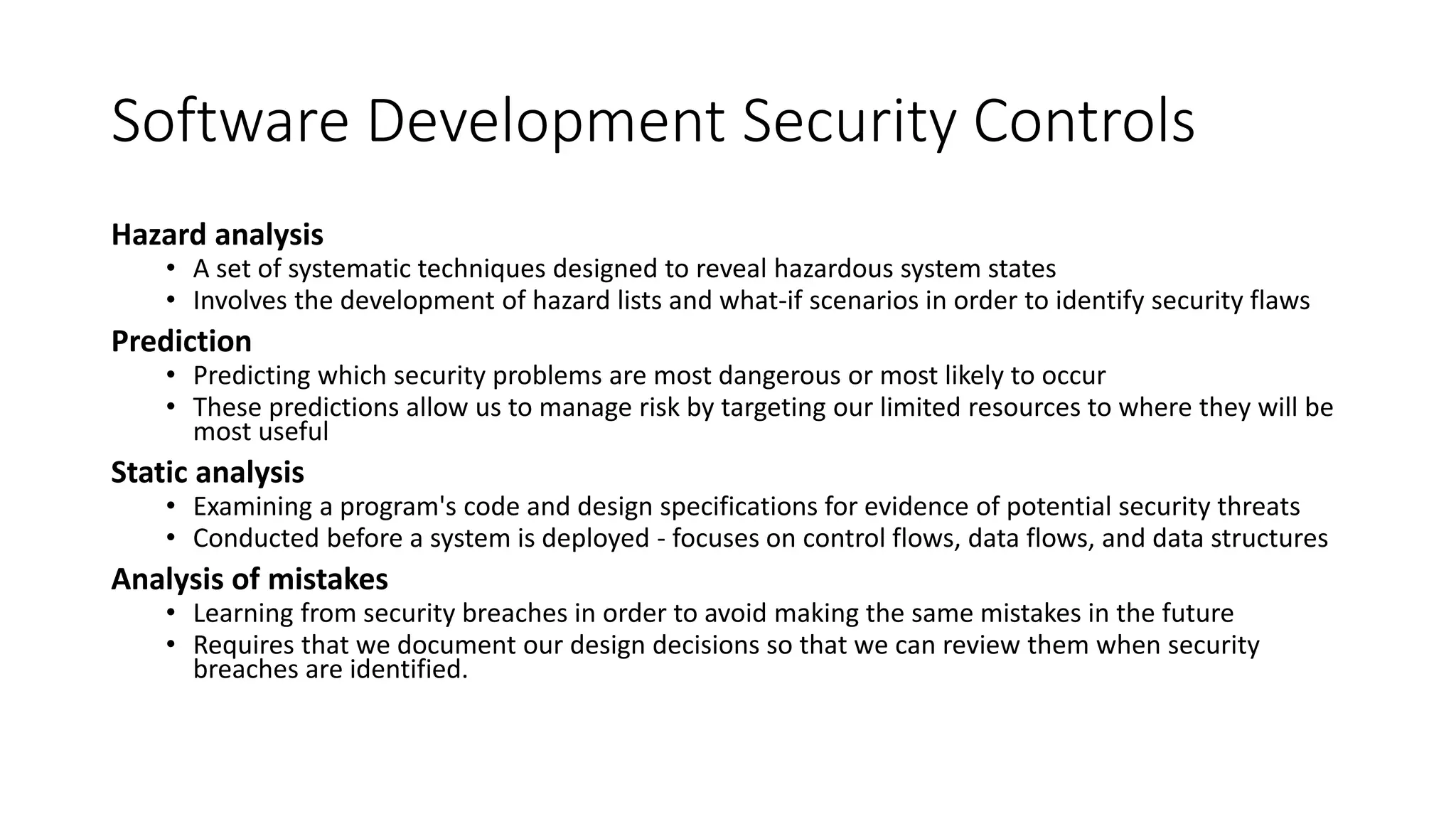 Software Development Security Controls
Hazard analysis
• A set of systematic techniques designed to reveal hazardous system states
• Involves the development of hazard lists and what-if scenarios in order to identify security flaws
Prediction
• Predicting which security problems are most dangerous or most likely to occur
• These predictions allow us to manage risk by targeting our limited resources to where they will be
most useful
Static analysis
• Examining a program's code and design specifications for evidence of potential security threats
• Conducted before a system is deployed - focuses on control flows, data flows, and data structures
Analysis of mistakes
• Learning from security breaches in order to avoid making the same mistakes in the future
• Requires that we document our design decisions so that we can review them when security
breaches are identified.
 