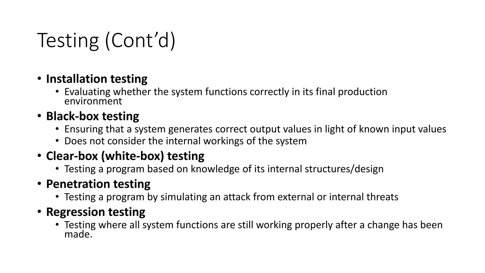 Testing (Cont’d)
• Installation testing
• Evaluating whether the system functions correctly in its final production
environment
• Black-box testing
• Ensuring that a system generates correct output values in light of known input values
• Does not consider the internal workings of the system
• Clear-box (white-box) testing
• Testing a program based on knowledge of its internal structures/design
• Penetration testing
• Testing a program by simulating an attack from external or internal threats
• Regression testing
• Testing where all system functions are still working properly after a change has been
made.
 