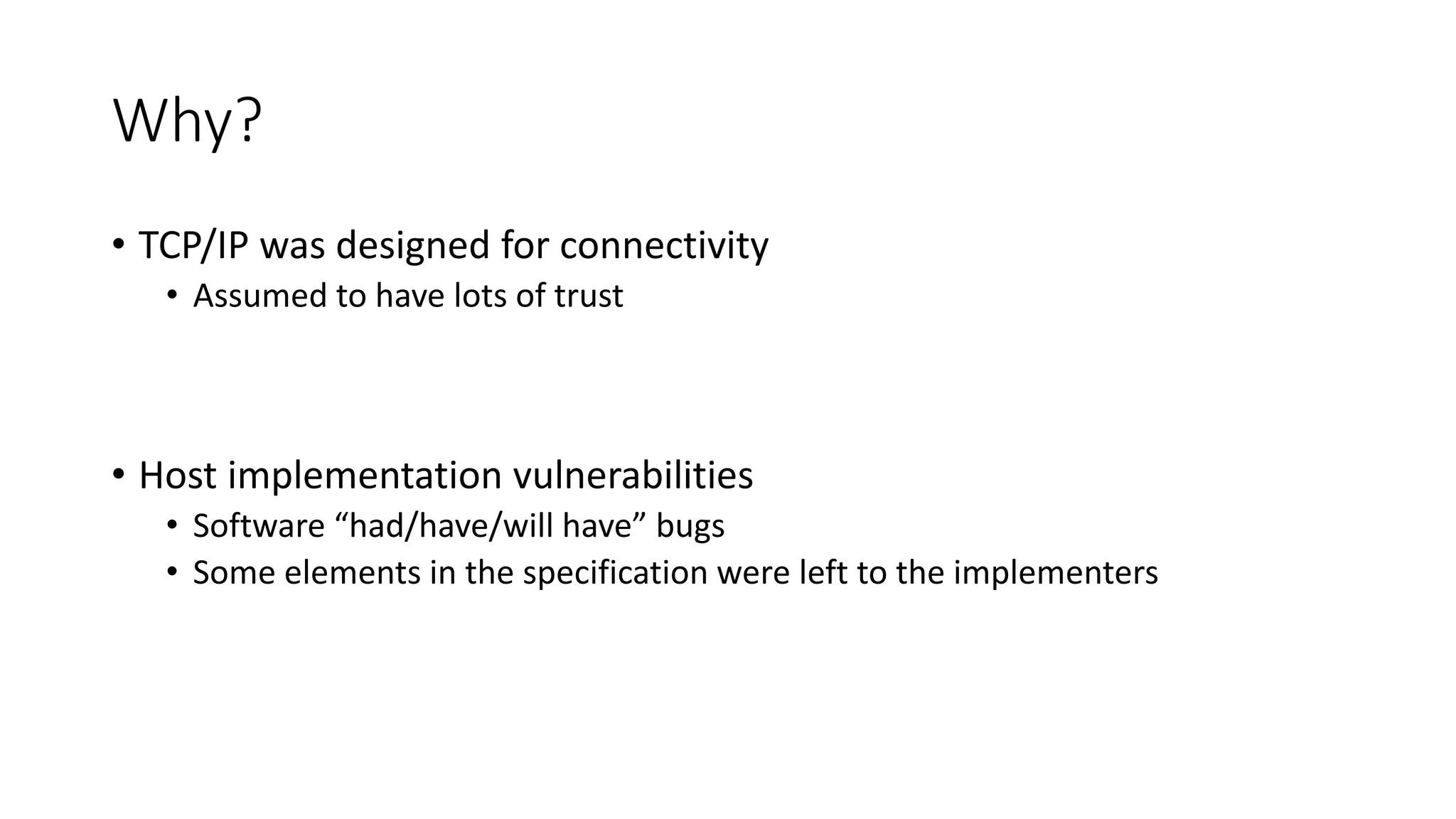 Why?
• TCP/IP was designed for connectivity
• Assumed to have lots of trust
• Host implementation vulnerabilities
• Software “had/have/will have” bugs
• Some elements in the specification were left to the implementers
 