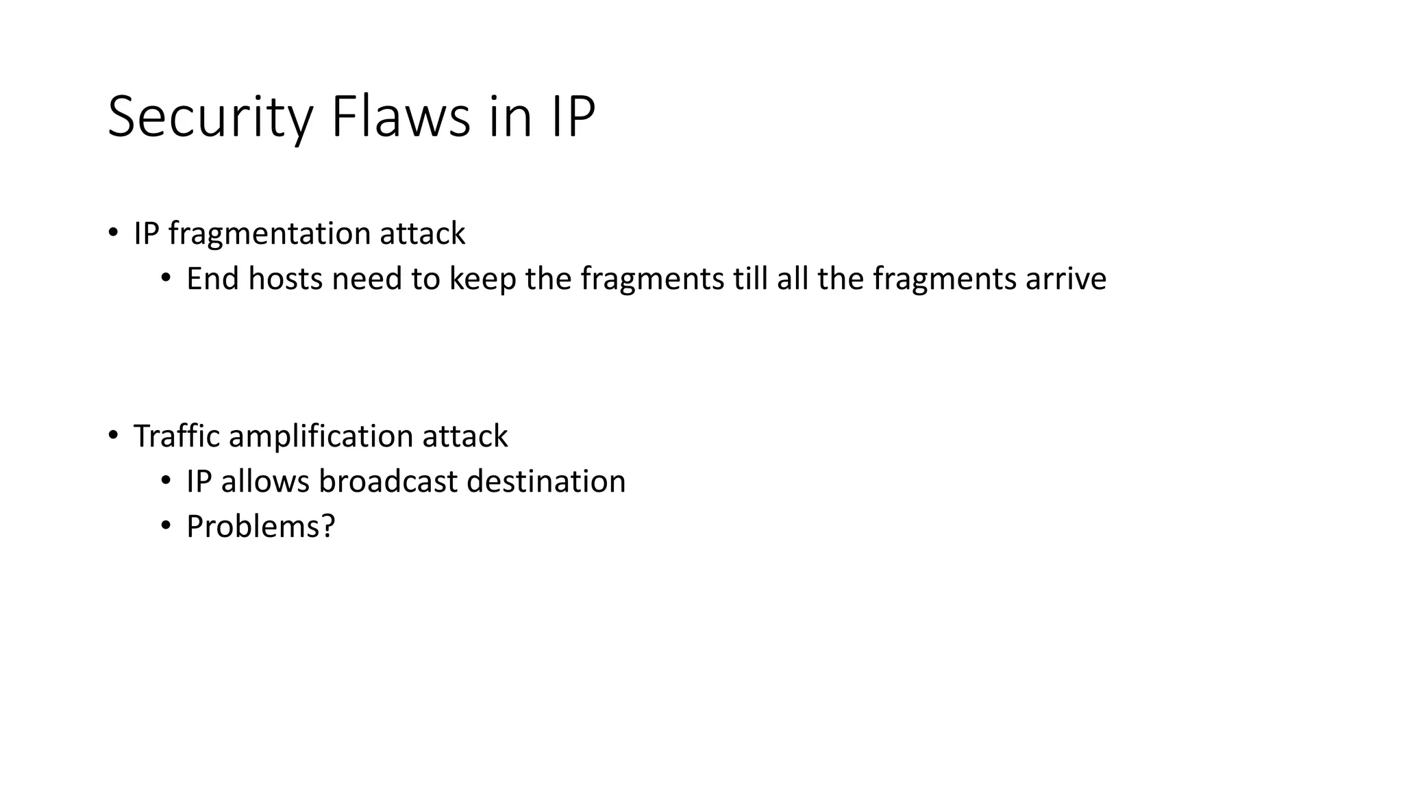 Security Flaws in IP
• IP fragmentation attack
• End hosts need to keep the fragments till all the fragments arrive
• Traffic amplification attack
• IP allows broadcast destination
• Problems?
 