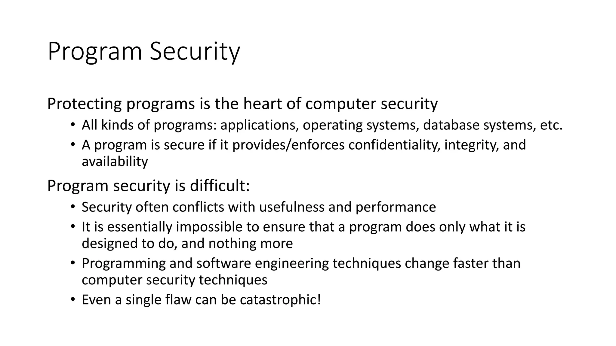 Program Security
Protecting programs is the heart of computer security
• All kinds of programs: applications, operating systems, database systems, etc.
• A program is secure if it provides/enforces confidentiality, integrity, and
availability
Program security is difficult:
• Security often conflicts with usefulness and performance
• It is essentially impossible to ensure that a program does only what it is
designed to do, and nothing more
• Programming and software engineering techniques change faster than
computer security techniques
• Even a single flaw can be catastrophic!
 
