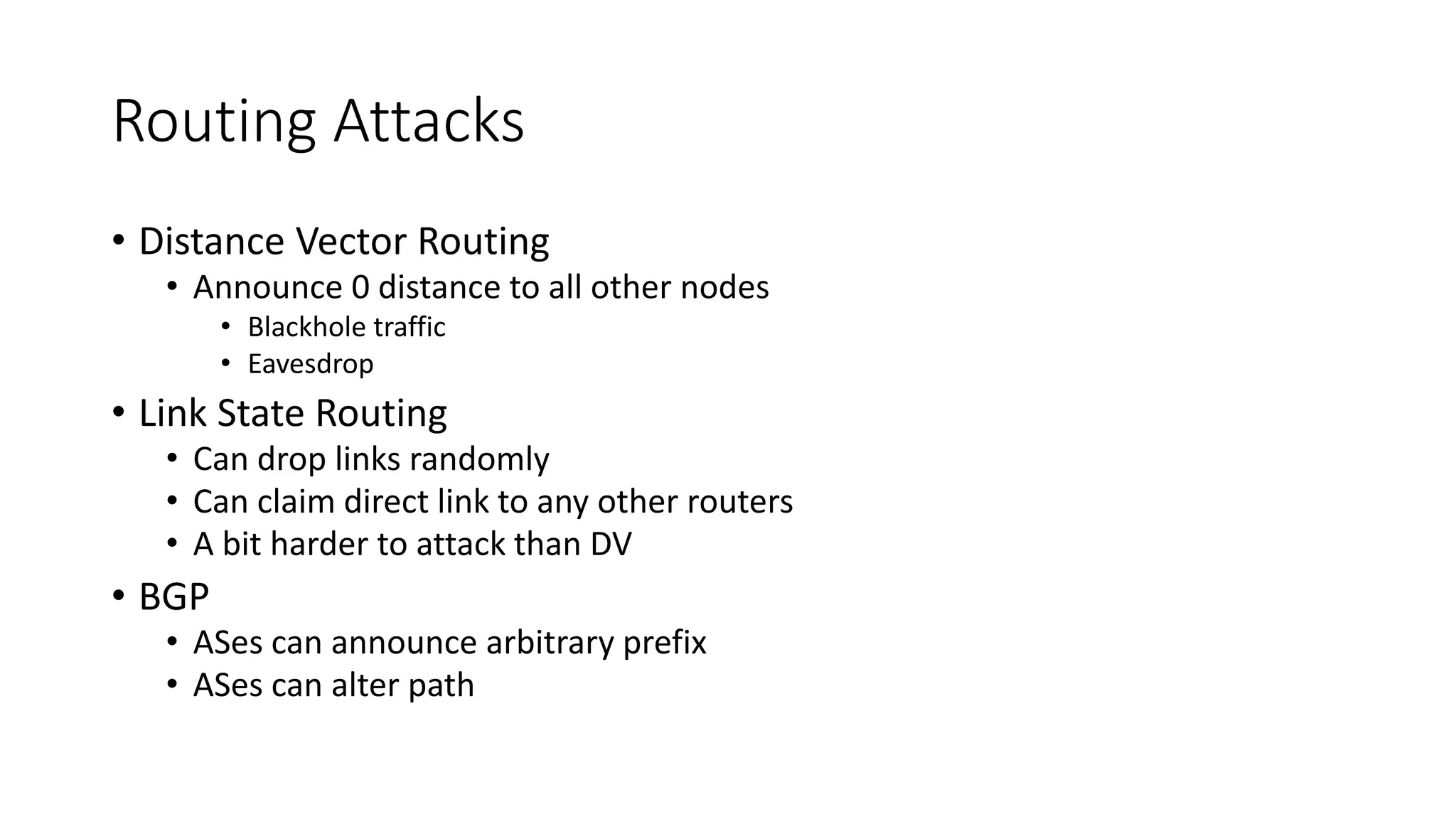 Routing Attacks
• Distance Vector Routing
• Announce 0 distance to all other nodes
• Blackhole traffic
• Eavesdrop
• Link State Routing
• Can drop links randomly
• Can claim direct link to any other routers
• A bit harder to attack than DV
• BGP
• ASes can announce arbitrary prefix
• ASes can alter path
 