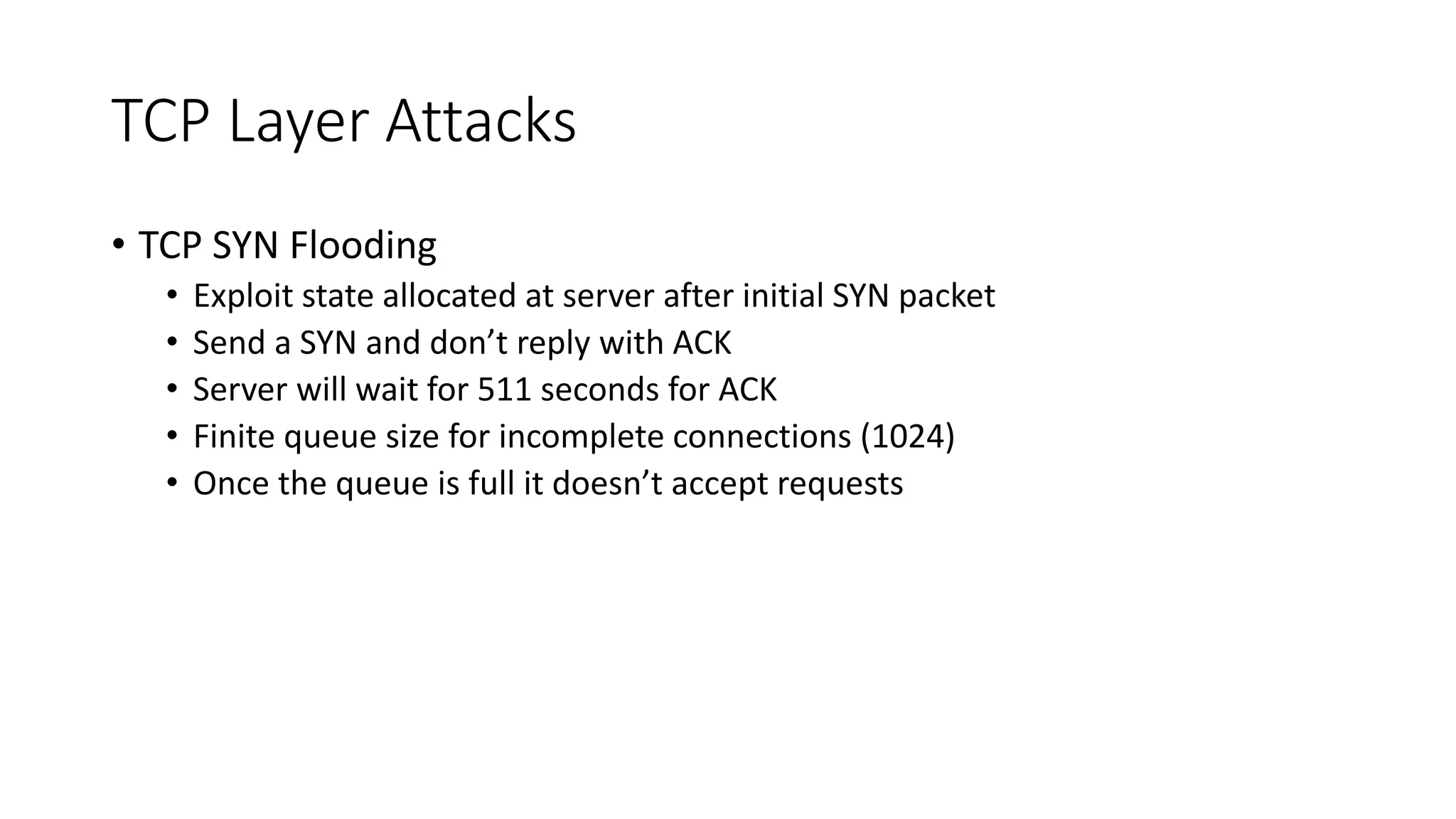 TCP Layer Attacks
• TCP SYN Flooding
• Exploit state allocated at server after initial SYN packet
• Send a SYN and don’t reply with ACK
• Server will wait for 511 seconds for ACK
• Finite queue size for incomplete connections (1024)
• Once the queue is full it doesn’t accept requests
 