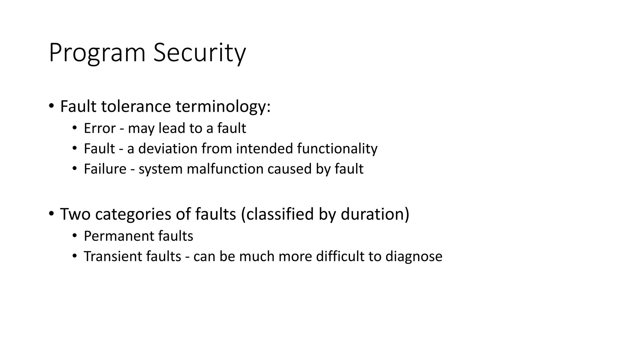 Program Security
• Fault tolerance terminology:
• Error - may lead to a fault
• Fault - a deviation from intended functionality
• Failure - system malfunction caused by fault
• Two categories of faults (classified by duration)
• Permanent faults
• Transient faults - can be much more difficult to diagnose
 