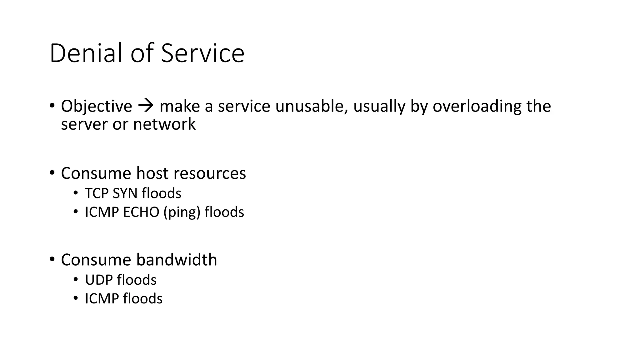Denial of Service
• Objective  make a service unusable, usually by overloading the
server or network
• Consume host resources
• TCP SYN floods
• ICMP ECHO (ping) floods
• Consume bandwidth
• UDP floods
• ICMP floods
 