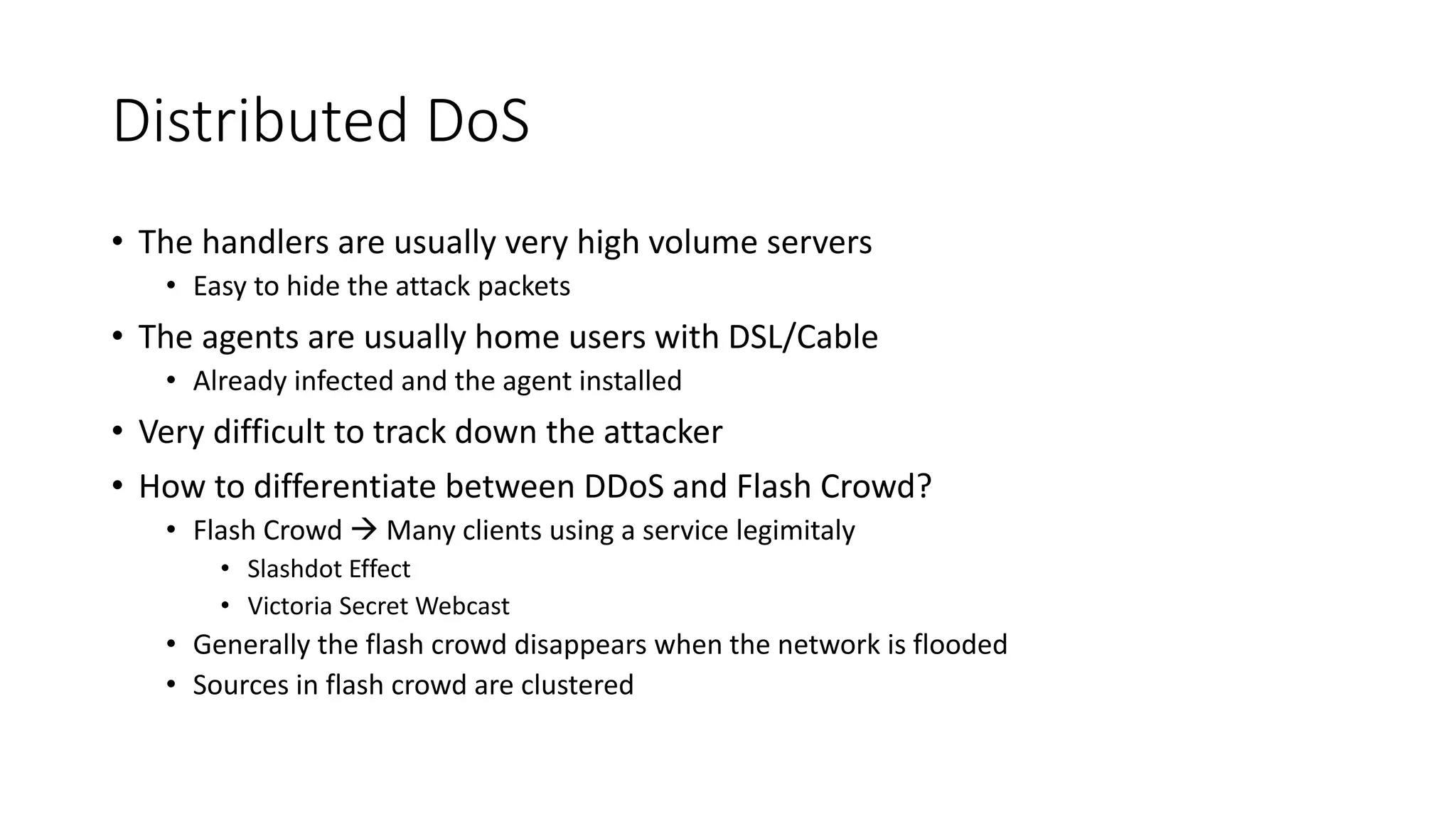 Distributed DoS
• The handlers are usually very high volume servers
• Easy to hide the attack packets
• The agents are usually home users with DSL/Cable
• Already infected and the agent installed
• Very difficult to track down the attacker
• How to differentiate between DDoS and Flash Crowd?
• Flash Crowd  Many clients using a service legimitaly
• Slashdot Effect
• Victoria Secret Webcast
• Generally the flash crowd disappears when the network is flooded
• Sources in flash crowd are clustered
 
