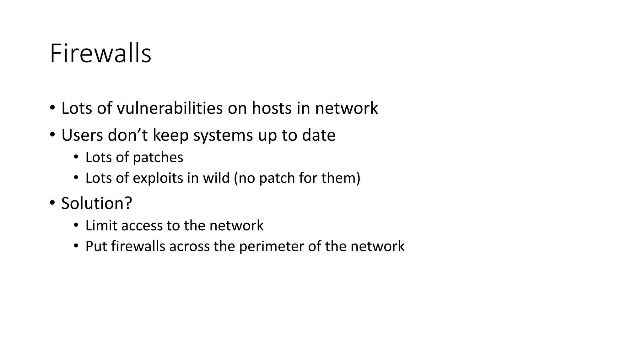 Firewalls
• Lots of vulnerabilities on hosts in network
• Users don’t keep systems up to date
• Lots of patches
• Lots of exploits in wild (no patch for them)
• Solution?
• Limit access to the network
• Put firewalls across the perimeter of the network
 