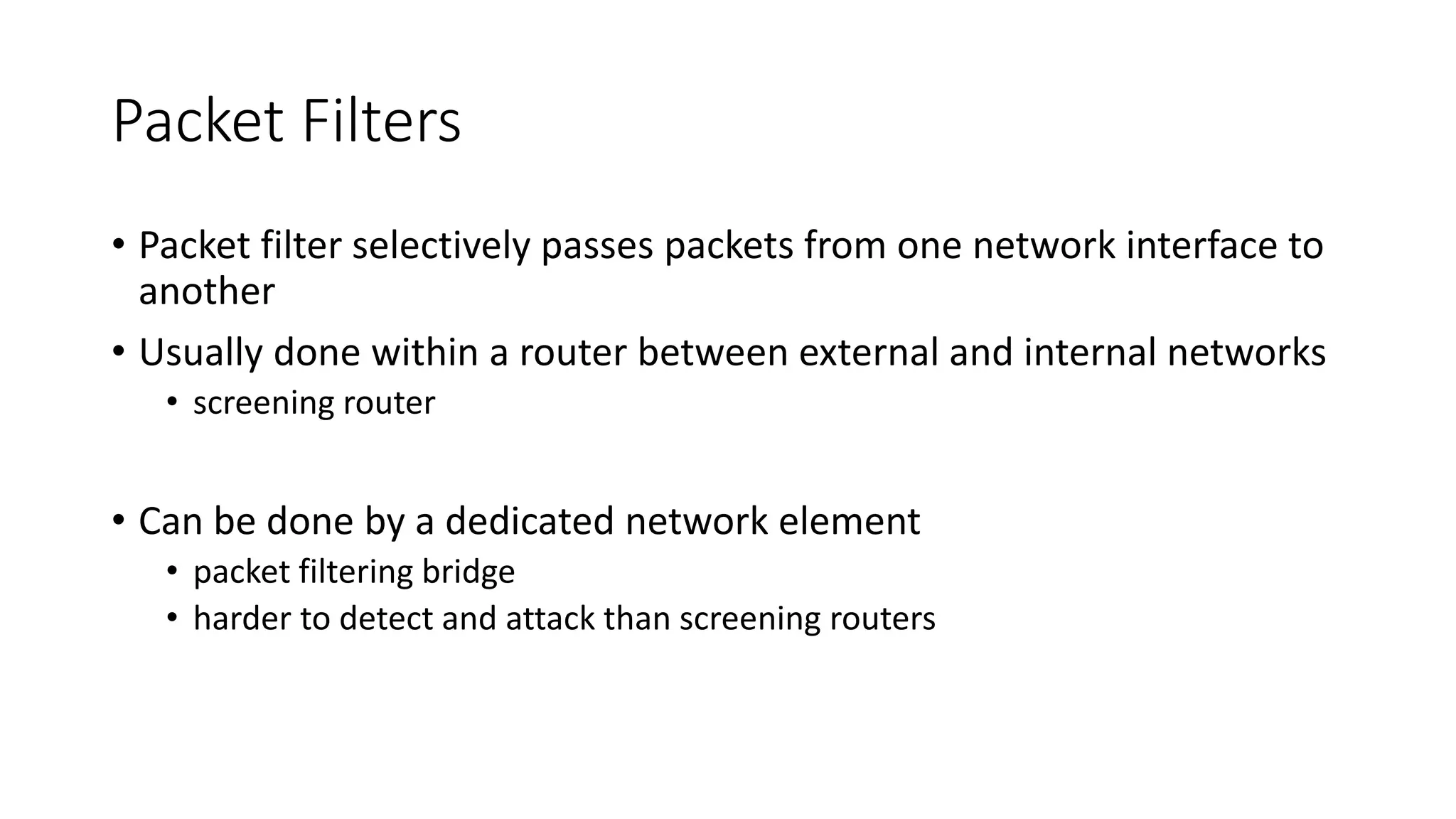 Packet Filters
• Packet filter selectively passes packets from one network interface to
another
• Usually done within a router between external and internal networks
• screening router
• Can be done by a dedicated network element
• packet filtering bridge
• harder to detect and attack than screening routers
 
