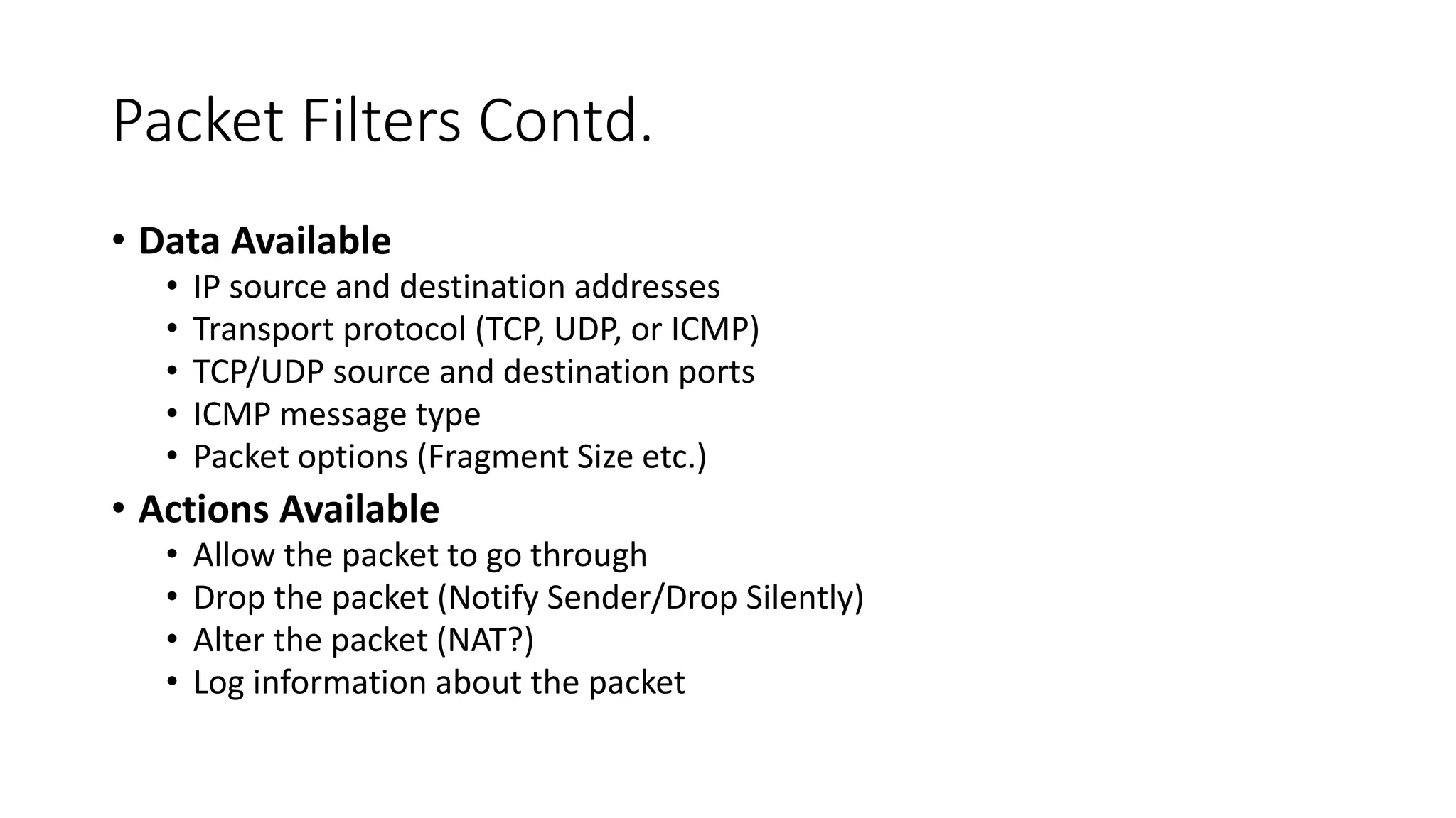 Packet Filters Contd.
• Data Available
• IP source and destination addresses
• Transport protocol (TCP, UDP, or ICMP)
• TCP/UDP source and destination ports
• ICMP message type
• Packet options (Fragment Size etc.)
• Actions Available
• Allow the packet to go through
• Drop the packet (Notify Sender/Drop Silently)
• Alter the packet (NAT?)
• Log information about the packet
 