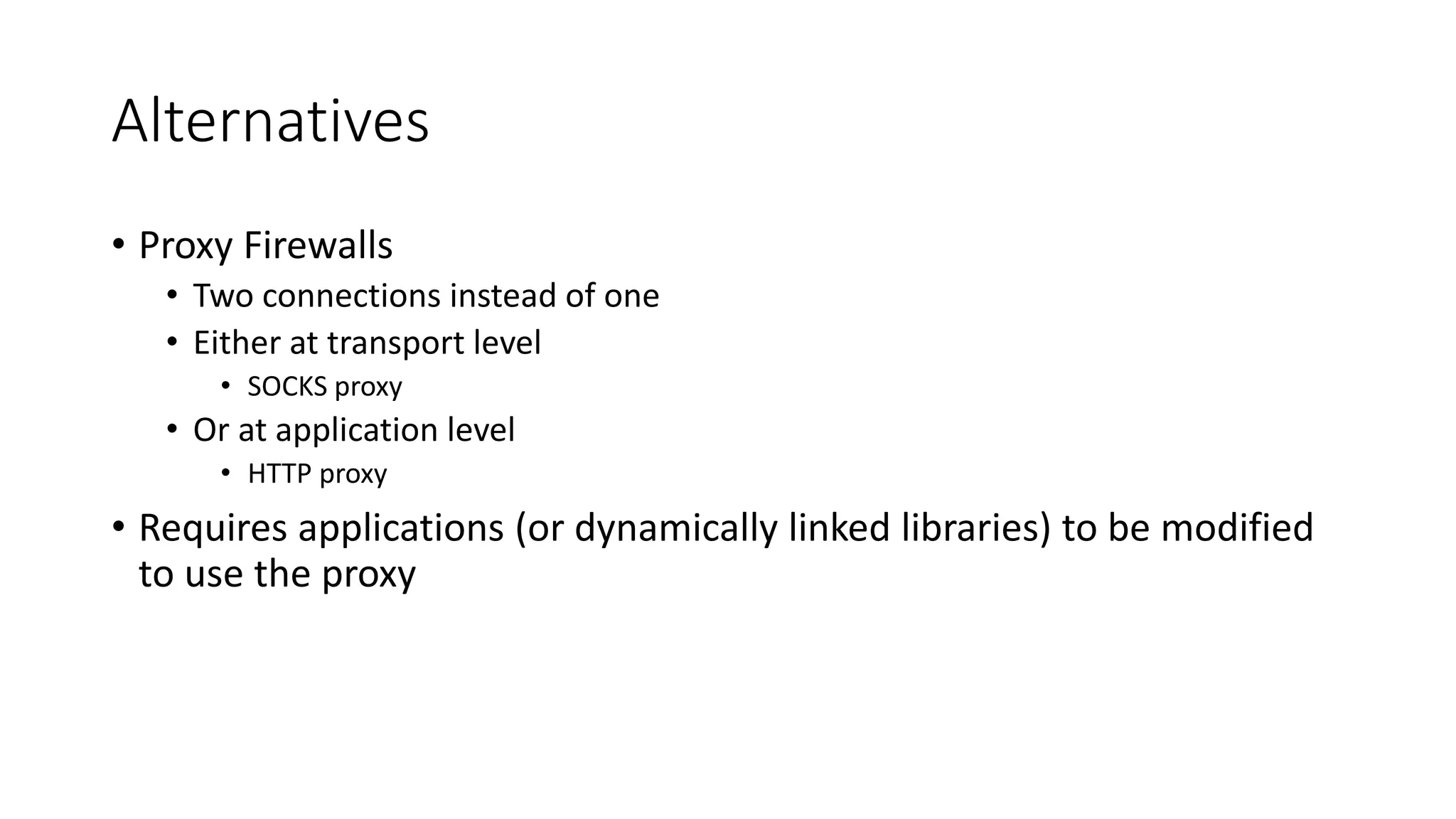 Alternatives
• Proxy Firewalls
• Two connections instead of one
• Either at transport level
• SOCKS proxy
• Or at application level
• HTTP proxy
• Requires applications (or dynamically linked libraries) to be modified
to use the proxy
 