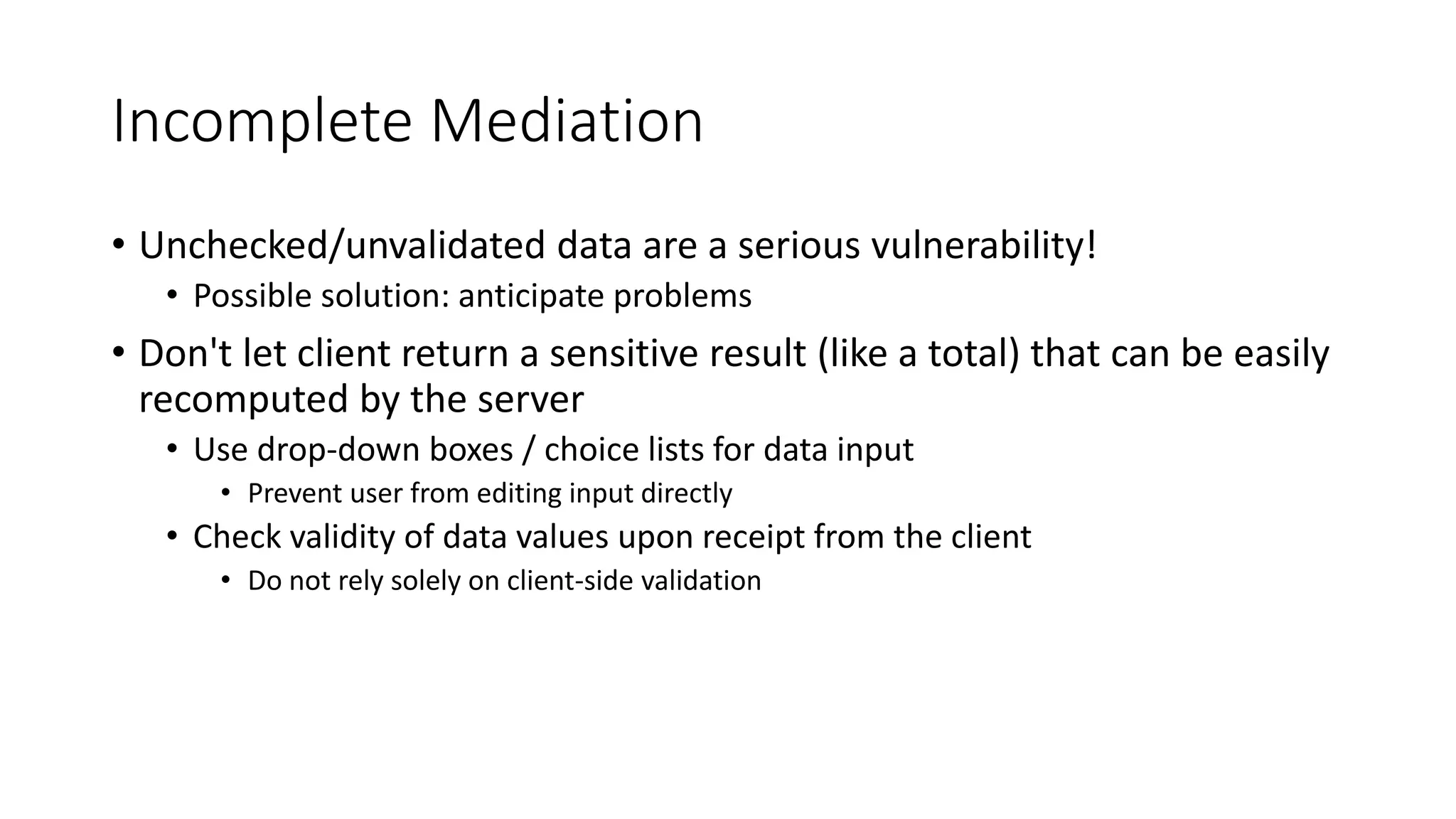 Incomplete Mediation
• Unchecked/unvalidated data are a serious vulnerability!
• Possible solution: anticipate problems
• Don't let client return a sensitive result (like a total) that can be easily
recomputed by the server
• Use drop-down boxes / choice lists for data input
• Prevent user from editing input directly
• Check validity of data values upon receipt from the client
• Do not rely solely on client-side validation
 