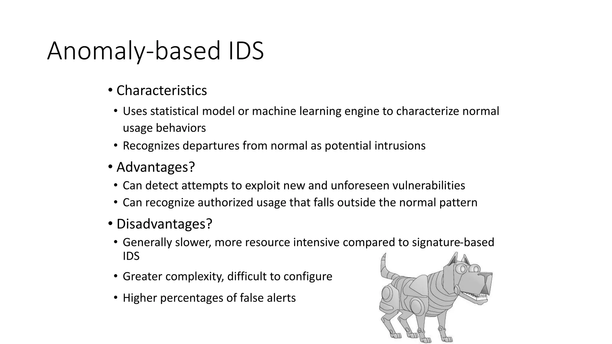 Anomaly-based IDS
• Characteristics
• Uses statistical model or machine learning engine to characterize normal
usage behaviors
• Recognizes departures from normal as potential intrusions
• Advantages?
• Can detect attempts to exploit new and unforeseen vulnerabilities
• Can recognize authorized usage that falls outside the normal pattern
• Disadvantages?
• Generally slower, more resource intensive compared to signature-based
IDS
• Greater complexity, difficult to configure
• Higher percentages of false alerts
 
