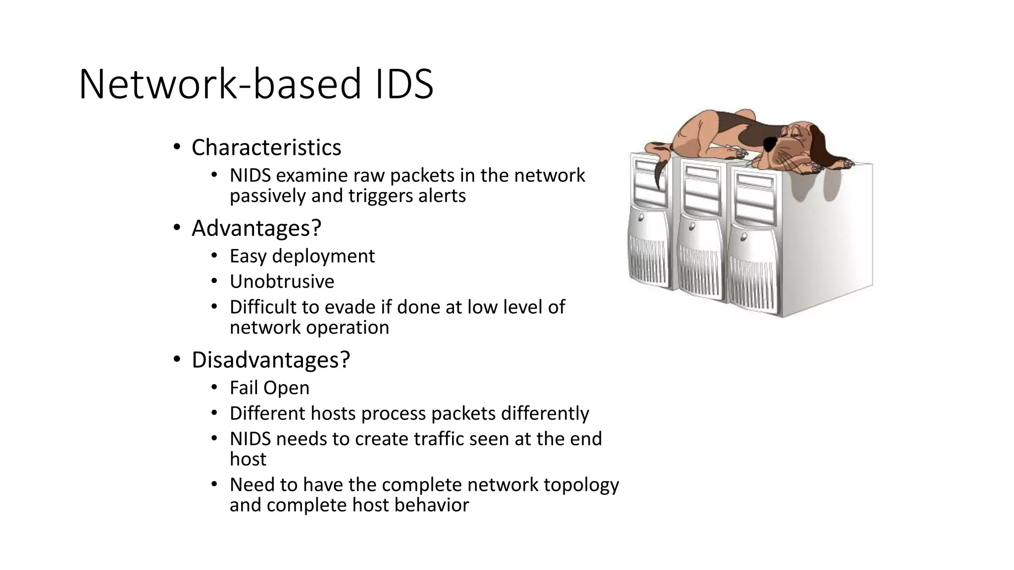 Network-based IDS
• Characteristics
• NIDS examine raw packets in the network
passively and triggers alerts
• Advantages?
• Easy deployment
• Unobtrusive
• Difficult to evade if done at low level of
network operation
• Disadvantages?
• Fail Open
• Different hosts process packets differently
• NIDS needs to create traffic seen at the end
host
• Need to have the complete network topology
and complete host behavior
 