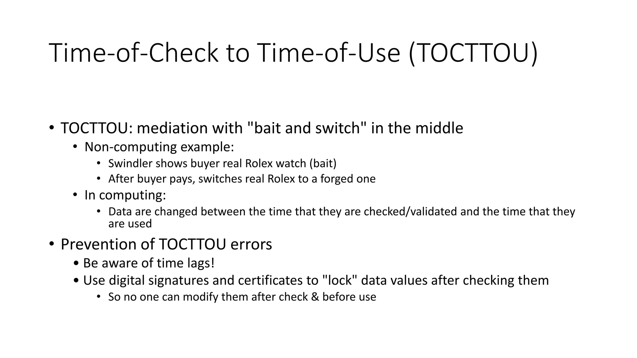 Time-of-Check to Time-of-Use (TOCTTOU)
• TOCTTOU: mediation with "bait and switch" in the middle
• Non-computing example:
• Swindler shows buyer real Rolex watch (bait)
• After buyer pays, switches real Rolex to a forged one
• In computing:
• Data are changed between the time that they are checked/validated and the time that they
are used
• Prevention of TOCTTOU errors
• Be aware of time lags!
• Use digital signatures and certificates to "lock" data values after checking them
• So no one can modify them after check & before use
 