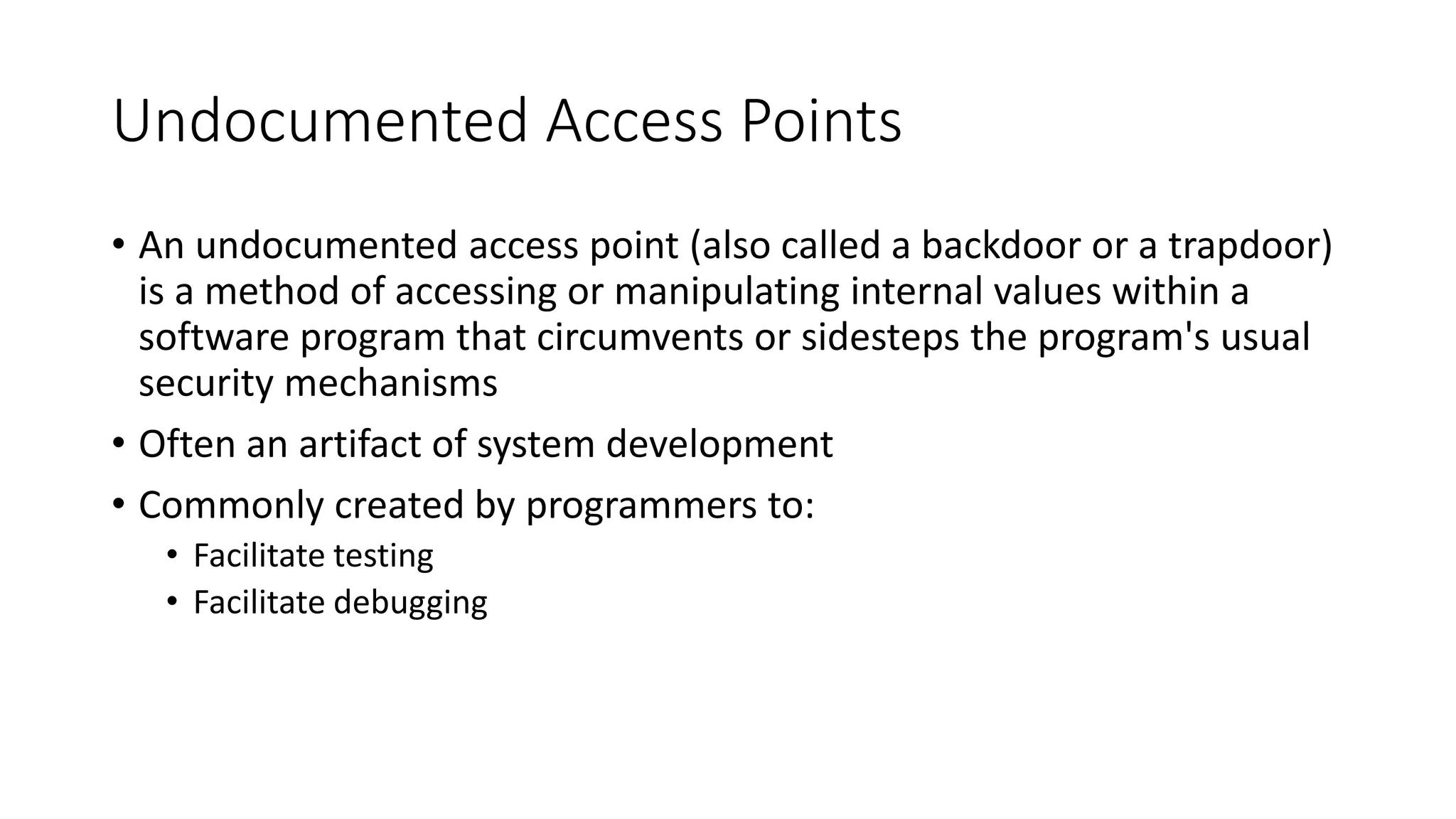 Undocumented Access Points
• An undocumented access point (also called a backdoor or a trapdoor)
is a method of accessing or manipulating internal values within a
software program that circumvents or sidesteps the program's usual
security mechanisms
• Often an artifact of system development
• Commonly created by programmers to:
• Facilitate testing
• Facilitate debugging
 