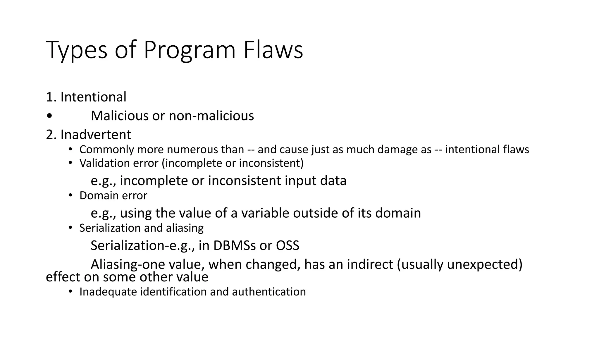 Types of Program Flaws
1. Intentional
• Malicious or non-malicious
2. Inadvertent
• Commonly more numerous than -- and cause just as much damage as -- intentional flaws
• Validation error (incomplete or inconsistent)
e.g., incomplete or inconsistent input data
• Domain error
e.g., using the value of a variable outside of its domain
• Serialization and aliasing
Serialization-e.g., in DBMSs or OSS
Aliasing-one value, when changed, has an indirect (usually unexpected)
effect on some other value
• Inadequate identification and authentication
 