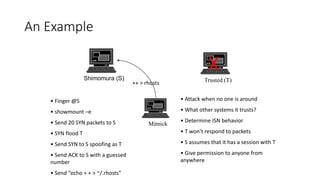 An Example
Shimomura (S) Trusted (T)
Mitnick
• Finger @S
• showmount –e
• Send 20 SYN packets to S
• SYN flood T
• Send SYN to S spoofing as T
• Send ACK to S with a guessed
number
• Send “echo + + > ~/.rhosts”
• Attack when no one is around
• What other systems it trusts?
• Determine ISN behavior
• T won’t respond to packets
• S assumes that it has a session with T
• Give permission to anyone from
anywhere
X
++ > rhosts
 