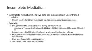 Incomplete Mediation
• Incomplete mediation: Sensitive data are in an exposed, uncontrolled
condition
• Usually inadvertent (non-malicious), but has serious security consequences
• Example:
• URL generated by client's browser during online purchase
http://www.~~.com/order/final&custID=101&part=55A&qty=20&price=10&shipcost=5&total=2
05
• Instead, user edits URL directly, changing price and total cost as follows:
• http://www.~~~.com/order/final&custID=101&part=55A&qty=20&price=1&shipcost
=5&total=25
• User uses forged URL to access server
• The server takes 25 as the total cost!
 