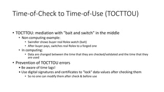 Time-of-Check to Time-of-Use (TOCTTOU)
• TOCTTOU: mediation with "bait and switch" in the middle
• Non-computing example:
• Swindler shows buyer real Rolex watch (bait)
• After buyer pays, switches real Rolex to a forged one
• In computing:
• Data are changed between the time that they are checked/validated and the time that they
are used
• Prevention of TOCTTOU errors
• Be aware of time lags!
• Use digital signatures and certificates to "lock" data values after checking them
• So no one can modify them after check & before use
 