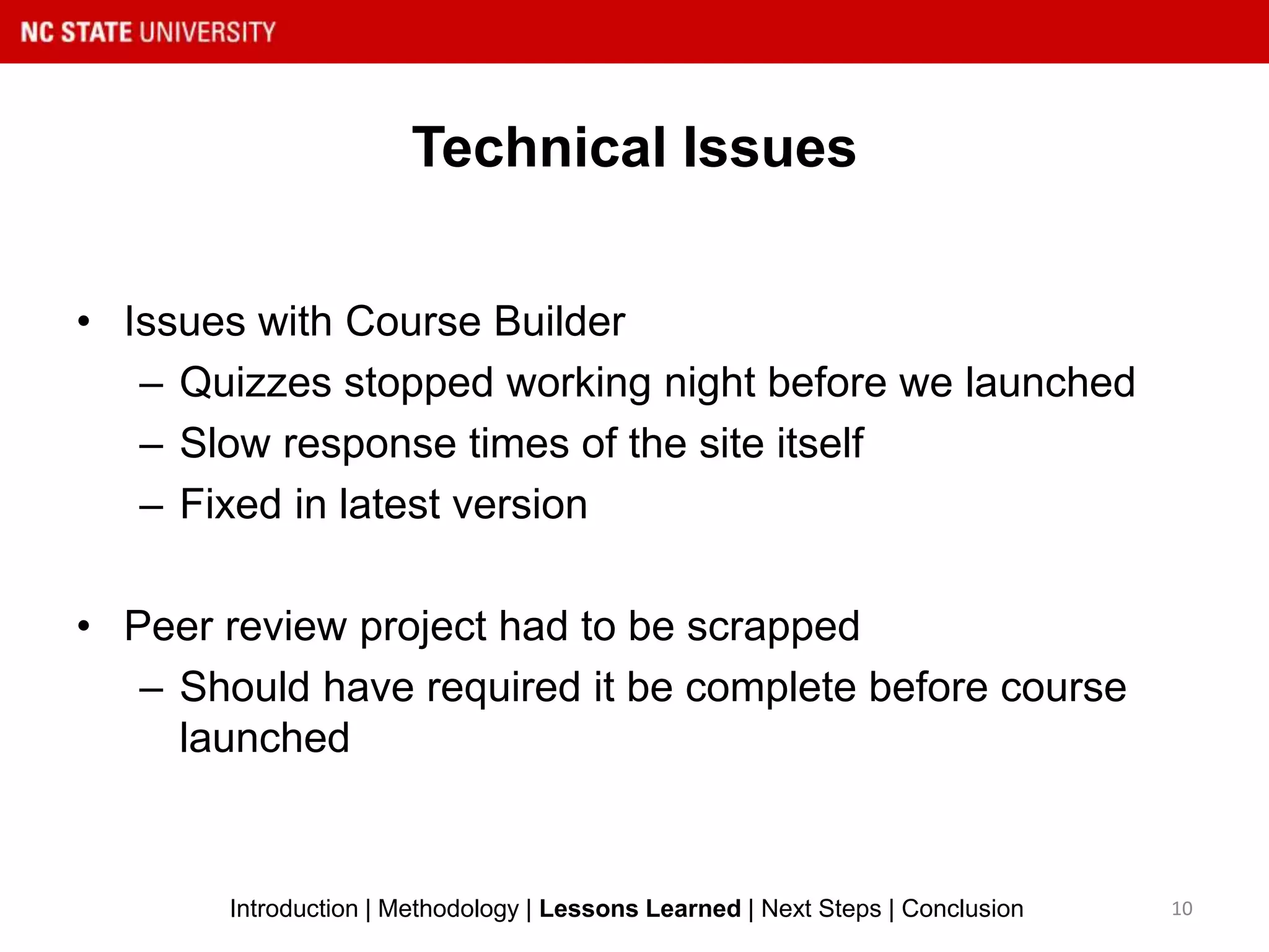Technical Issues
10Introduction | Methodology | Lessons Learned | Next Steps | Conclusion
• Issues with Course Builder
– Quizzes stopped working night before we launched
– Slow response times of the site itself
– Fixed in latest version
• Peer review project had to be scrapped
– Should have required it be complete before course
launched
 